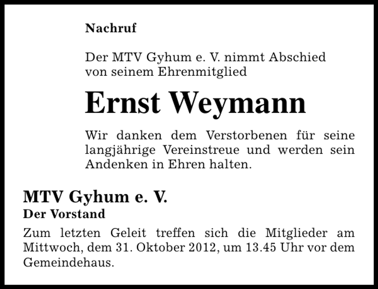 <p>Nachruf<br />Der MTV Gyhum e. V. nimmt Abschied<br />von seinem Ehrenmitglied</p><p>Ernst Weymann<br />Wir danken dem Verstorbenen für seine<br />langjährige Vereinstreue und werden sein<br />Andenken in Ehren halten.</p><p>MTV Gyhum e. V.</p><p>Der Vorstand<br />Zum letzten Geleit treffen sich die Mitglieder am<br />Mittwoch, dem 31. Oktober 2012, um 13.45 Uhr vor dem<br />Gemeindehaus.</p>