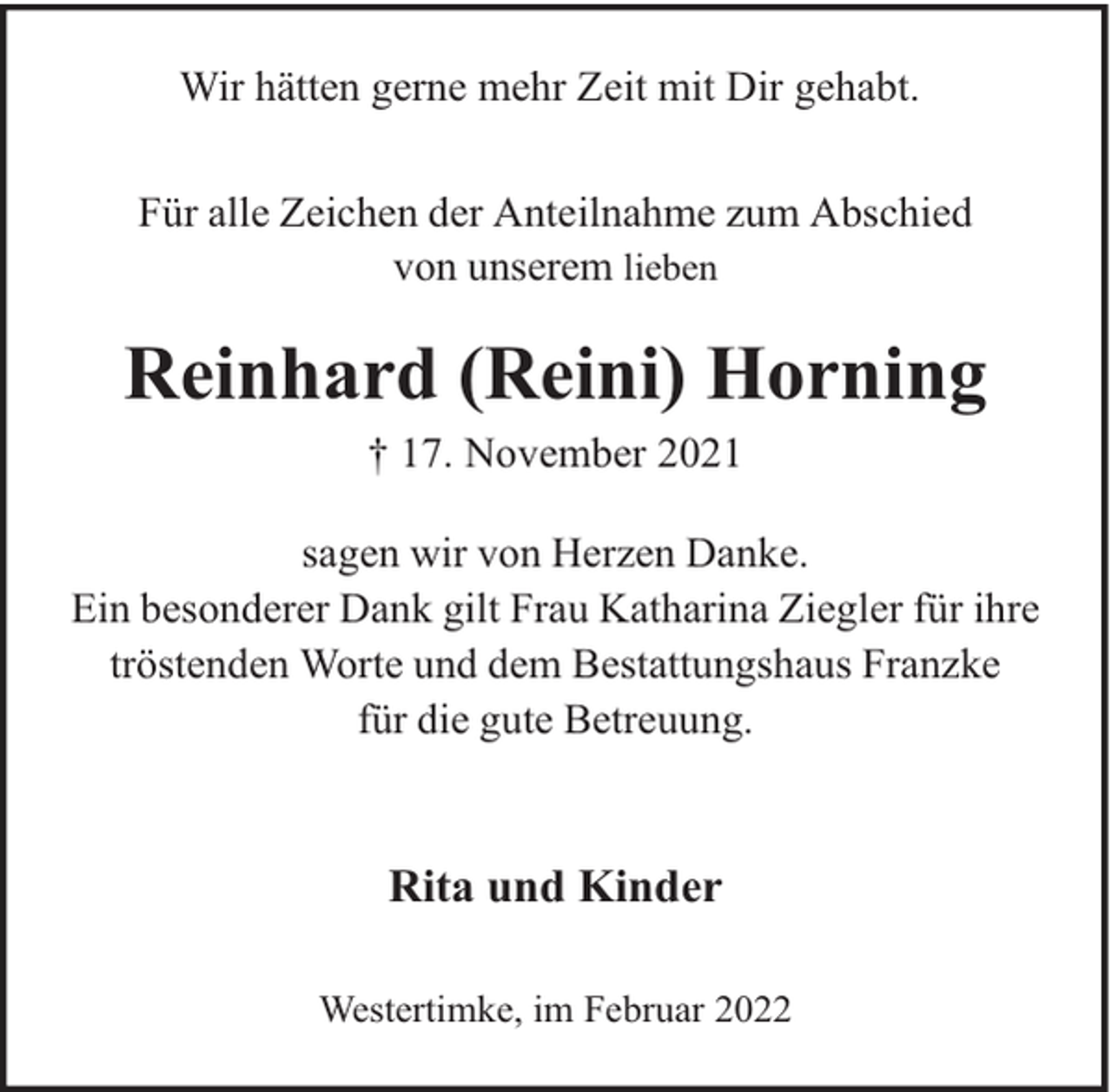 <p>Wir hätten gerne mehr Zeit mit Dir gehabt.<br />Für alle Zeichen der Anteilnahme zum Abschied<br />von unserem lieben</p><p>Reinhard (Reini) Horning<br />† 17. November 2021<br />sagen wir von Herzen Danke.<br />Ein besonderer Dank gilt Frau Katharina Ziegler für ihre<br />tröstenden Worte und dem Bestattungshaus Franzke<br />für die gute Betreuung.</p><p>Rita und Kinder<br />Westertimke, im Februar 2022</p>