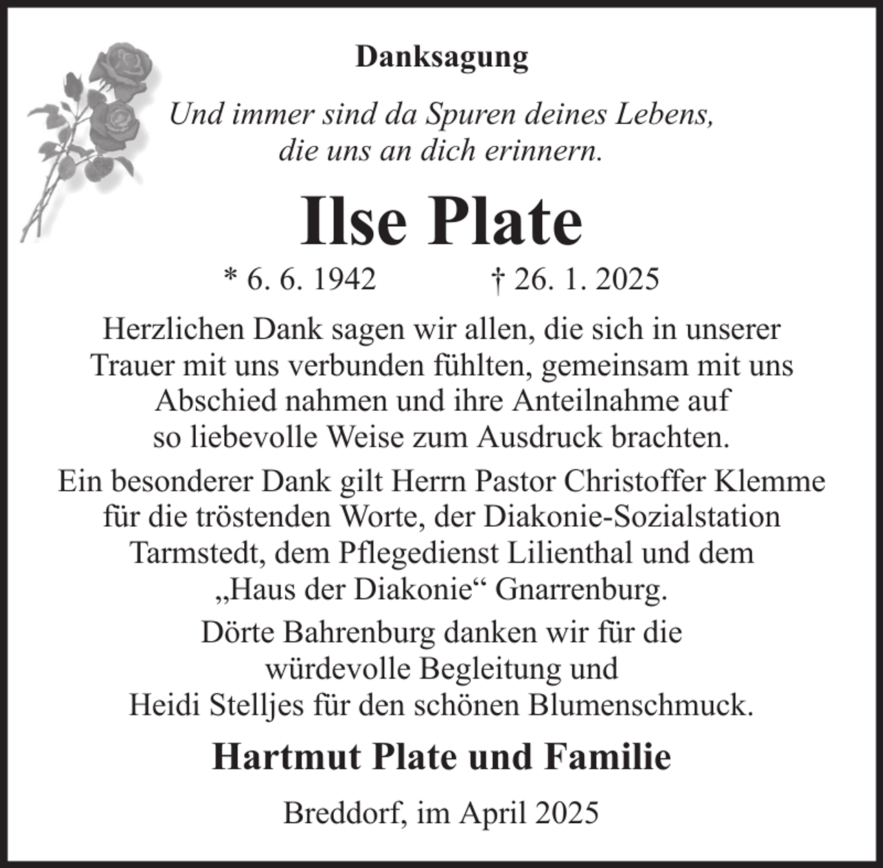 <p>Danksagung<br />Und immer sind da Spuren deines Lebens,<br />die uns an dich erinnern.</p><p>Ilse Plate<br />* 6. 6. 1942</p><p>† 26. 1. 2025</p><p>Herzlichen Dank sagen wir allen, die sich in unserer<br />Trauer mit uns verbunden fühlten, gemeinsam mit uns<br />Abschied nahmen und ihre Anteilnahme auf<br />so liebevolle Weise zum Ausdruck brachten.<br />Ein besonderer Dank gilt Herrn Pastor Christoffer Klemme<br />für die tröstenden Worte, der Diakonie-Sozialstation<br />Tarmstedt, dem Pflegedienst Lilienthal und dem<br />„Haus der Diakonie“ Gnarrenburg.<br />Dörte Bahrenburg danken wir für die<br />würdevolle Begleitung und<br />Heidi Stelljes für den schönen Blumenschmuck.</p><p>Hartmut Plate und Familie<br />Breddorf, im April 2025</p>