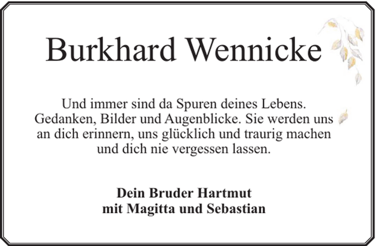 <p>Burkhard Wennickee<br />Und immer sind da Spuren deines Lebens.<br />Gedanken, Bilder und Augenblicke. Sie werden uns<br />an dich erinnern, uns glücklich und traurig machen<br />und dich nie vergessen lassen.<br />Dein Bruder Hartmut<br />mit Magitta und Sebastian</p>