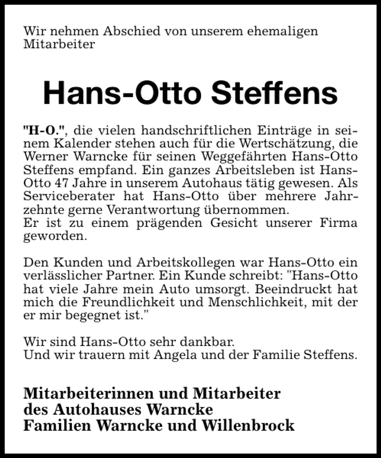 <p>Wir nehmen Abschied von unserem ehemaligen<br />Mitarbeiter</p><p>Hans-Otto Steffens<br />"H-O.", die vielen handschriftlichen Einträge in seinem Kalender stehen auch für die Wertschätzung, die<br />Werner Warncke für seinen Weggefährten Hans-Otto<br />Steffens empfand. Ein ganzes Arbeitsleben ist HansOtto 47 Jahre in unserem Autohaus tätig gewesen. Als<br />Serviceberater hat Hans-Otto über mehrere Jahrzehnte gerne Verantwortung übernommen.<br />Er ist zu einem prägenden Gesicht unserer Firma<br />geworden.<br />Den Kunden und Arbeitskollegen war Hans-Otto ein<br />verlässlicher Partner. Ein Kunde schreibt: "Hans-Otto<br />hat viele Jahre mein Auto umsorgt. Beeindruckt hat<br />mich die Freundlichkeit und Menschlichkeit, mit der<br />er mir begegnet ist."<br />Wir sind Hans-Otto sehr dankbar.<br />Und wir trauern mit Angela und der Familie Steffens.</p><p>Mitarbeiterinnen und Mitarbeiter<br />des Autohauses Warncke<br />Familien Warncke und Willenbrock</p>
