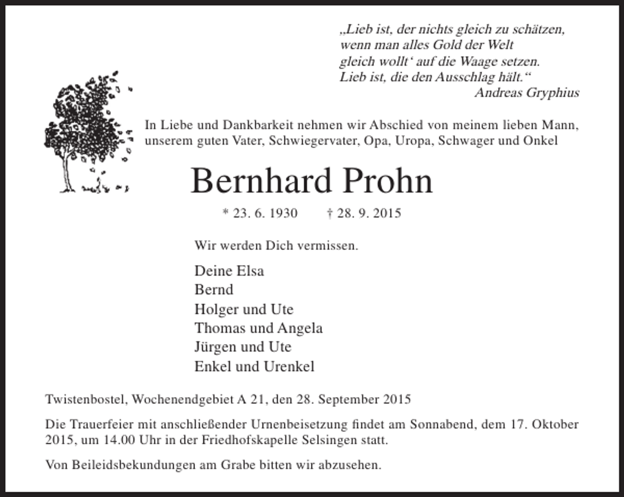 <p>„Lieb ist, der nichts gleich zu schätzen,<br />wenn man alles Gold der Welt<br />gleich wollt‘ auf die Waage setzen.<br />Lieb ist, die den Ausschlag hält.“<br />Andreas Gryphius<br />In Liebe und Dankbarkeit nehmen wir Abschied von meinem lieben Mann,<br />unserem guten Vater, Schwiegervater, Opa, Uropa, Schwager und Onkel</p><p>Bernhard Prohn<br />* 23. 6. 1930</p><p>† 28. 9. 2015</p><p>Wir werden Dich vermissen.</p><p>Deine Elsa<br />Bernd<br />Holger und Ute<br />Thomas und Angela<br />Jürgen und Ute<br />Enkel und Urenkel<br />Twistenbostel, Wochenendgebiet A 21, den 28. September 2015<br />Die Trauerfeier mit anschließender Urnenbeisetzung findet am Sonnabend, dem 17. Oktober<br />2015, um 14.00 Uhr in der Friedhofskapelle Selsingen statt.<br />Von Beileidsbekundungen am Grabe bitten wir abzusehen.</p>