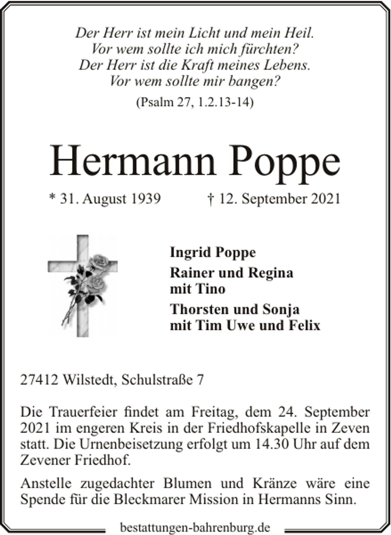 <p>Der Herr ist mein Licht und mein Heil.<br />Vor wem sollte ich mich fürchten?<br />Der Herr ist die Kraft meines Lebens.<br />Vor wem sollte mir bangen?<br />(Psalm 27, 1.2.13-14)</p><p>Hermann Poppe</p><p>* 31. August 1939</p><p>† 12. September 2021</p><p>Ingrid Poppe<br />Rainer und Regina<br />mit Tino<br />Thorsten und Sonja<br />mit Tim Uwe und Felix<br />27412 Wilstedt, Schulstraße 7<br />Die Trauerfeier findet am Freitag, dem 24. September<br />2021 im engeren Kreis in der Friedhofskapelle in Zeven<br />statt. Die Urnenbeisetzung erfolgt um 14.30 Uhr auf dem<br />Zevener Friedhof.<br />Anstelle zugedachter Blumen und Kränze wäre eine<br />Spende für die Bleckmarer Mission in Hermanns Sinn.<br />bestattungen-bahrenburg.de</p>