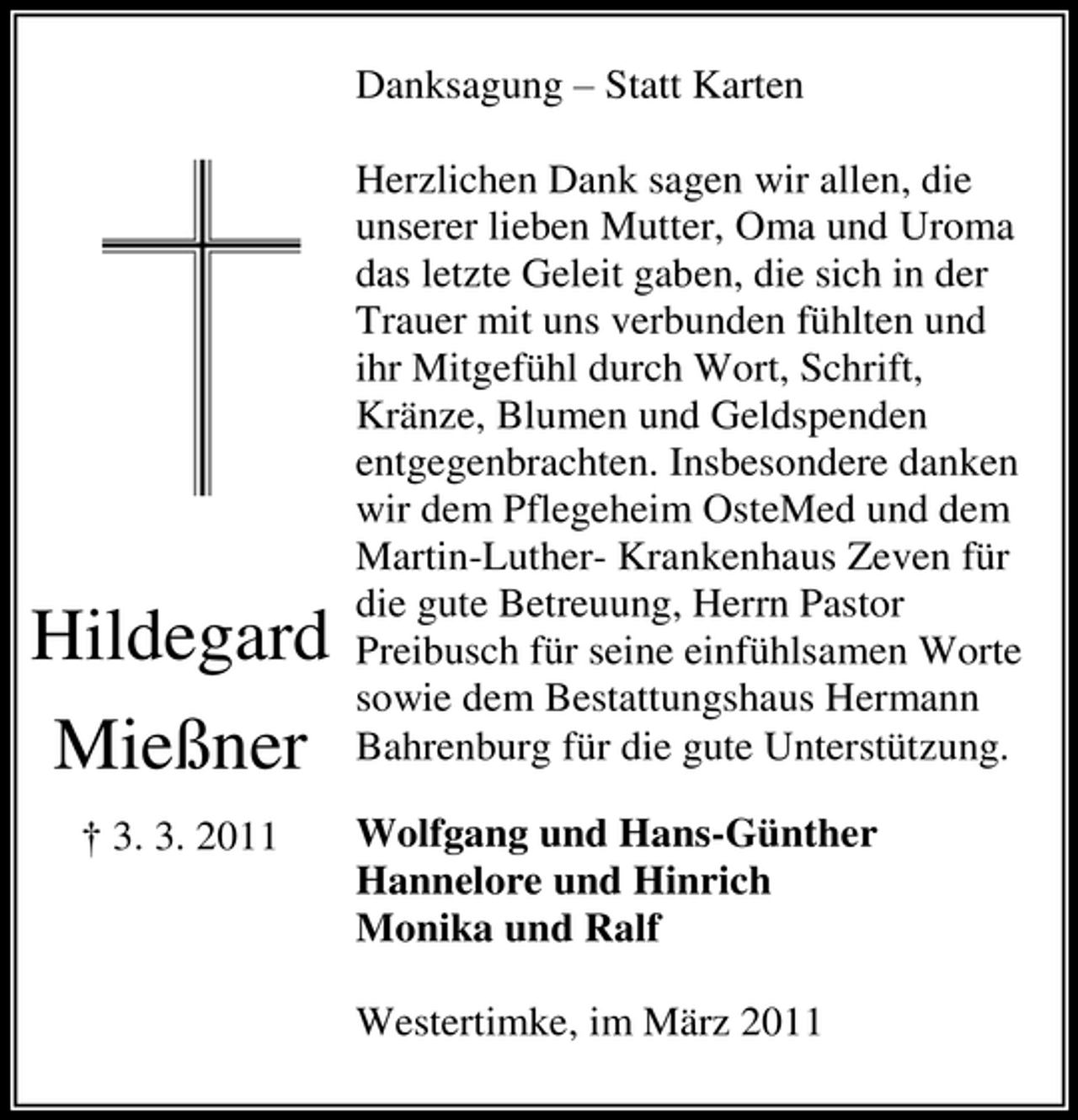 <p>Danksagung – Statt Karten Herzlichen Dank sagen wir allen, die unserer lieben Mutter, Oma und Uroma das letzte Geleit gaben, die sich in der Trauer mit uns verbunden fühlten und ihr Mitgefühl durch Wort, Schrift, Kränze, Blumen und Geldspenden entgegenbrachten. Insbesondere danken wir dem Pflegeheim OsteMed und dem Martin-Luther- Krankenhaus Zeven für die gute Betreuung, Herrn Pastor Preibusch für seine einfühlsamen Worte sowie dem Bestattungshaus Hermann Bahrenburg für die gute Unterstützung. Wolfgang und Hans-Günther Hannelore und Hinrich Monika und Ralf Westertimke, im März 2011</p><p>Hildegard Mießner<br />† 3. 3. 2011</p>