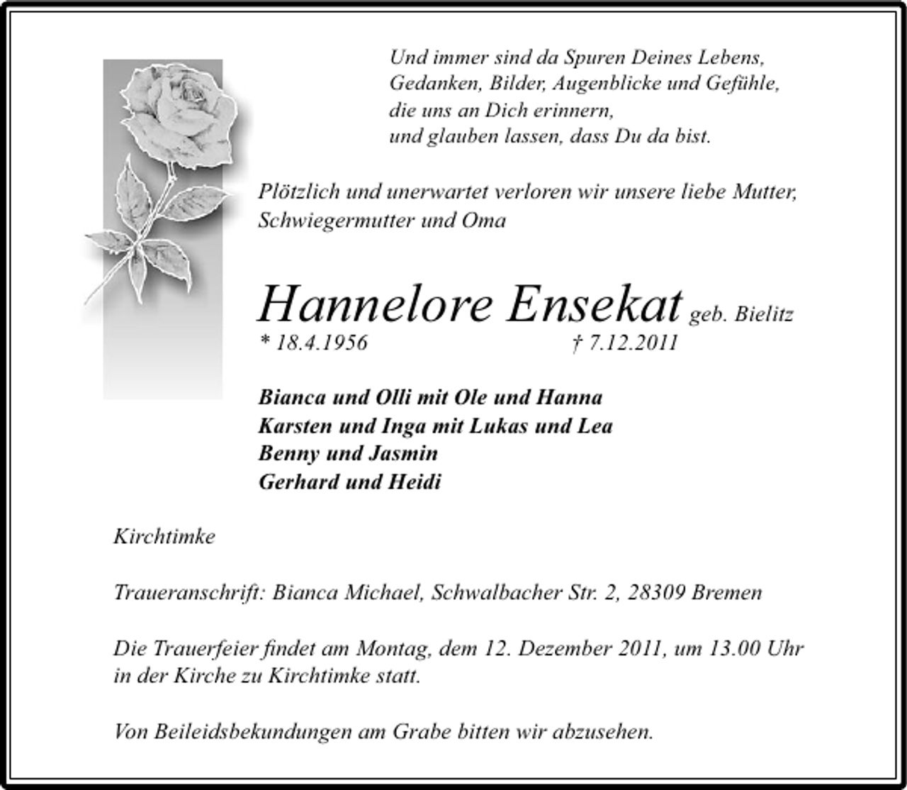 <p>Und immer sind da Spuren Deines Lebens,<br />Gedanken, Bilder, Augenblicke und Gefühle,<br />die uns an Dich erinnern,<br />und glauben lassen, dass Du da bist.</p>
<p>Plötzlich und unerwartet verloren wir unsere liebe Mutter,<br />Schwiegermutter und Oma</p>
<p>Hannelore Ensekat geb. Bielitz<br />* 18.4.1956<br />† 7.12.2011<br />Bianca und Olli mit Ole und Hanna<br />Karsten und Inga mit Lukas und Lea<br />Benny und Jasmin<br />Gerhard und Heidi<br />Kirchtimke<br />Traueranschrift: Bianca Michael, Schwalbacher Str. 2, 28309 Bremen<br />Die Trauerfeier ﬁndet am Montag, dem 12. Dezember 2011, um 13.00 Uhr<br />in der Kirche zu Kirchtimke statt.<br />Von Beileidsbekundungen am Grabe bitten wir abzusehen.</p>