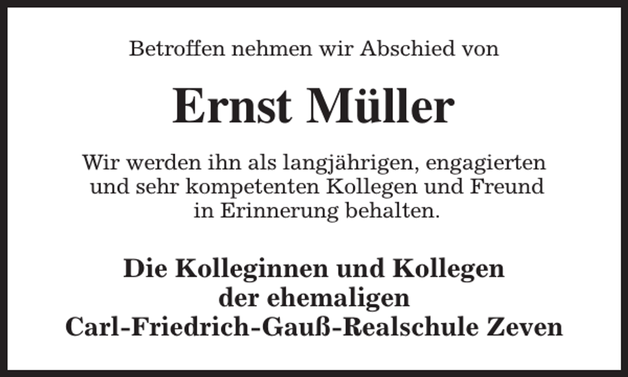 <p>Betroffen nehmen wir Abschied von</p><p>Ernst Müller<br />Wir werden ihn als langjährigen, engagierten<br />und sehr kompetenten Kollegen und Freund<br />in Erinnerung behalten.</p><p>Die Kolleginnen und Kollegen<br />der ehemaligen<br />Carl-Friedrich-Gauß-Realschule Zeven</p>