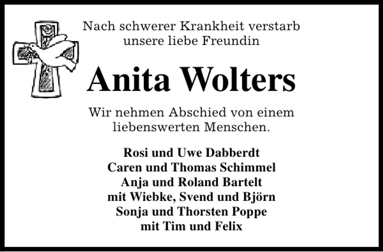 <p>Nach schwerer Krankheit verstarb<br />unsere liebe Freundin</p><p>Anita Wolters<br />Wir nehmen Abschied von einem<br />liebenswerten Menschen.<br />Rosi und Uwe Dabberdt<br />Caren und Thomas Schimmel<br />Anja und Roland Bartelt<br />mit Wiebke, Svend und Björn<br />Sonja und Thorsten Poppe<br />mit Tim und Felix</p>
