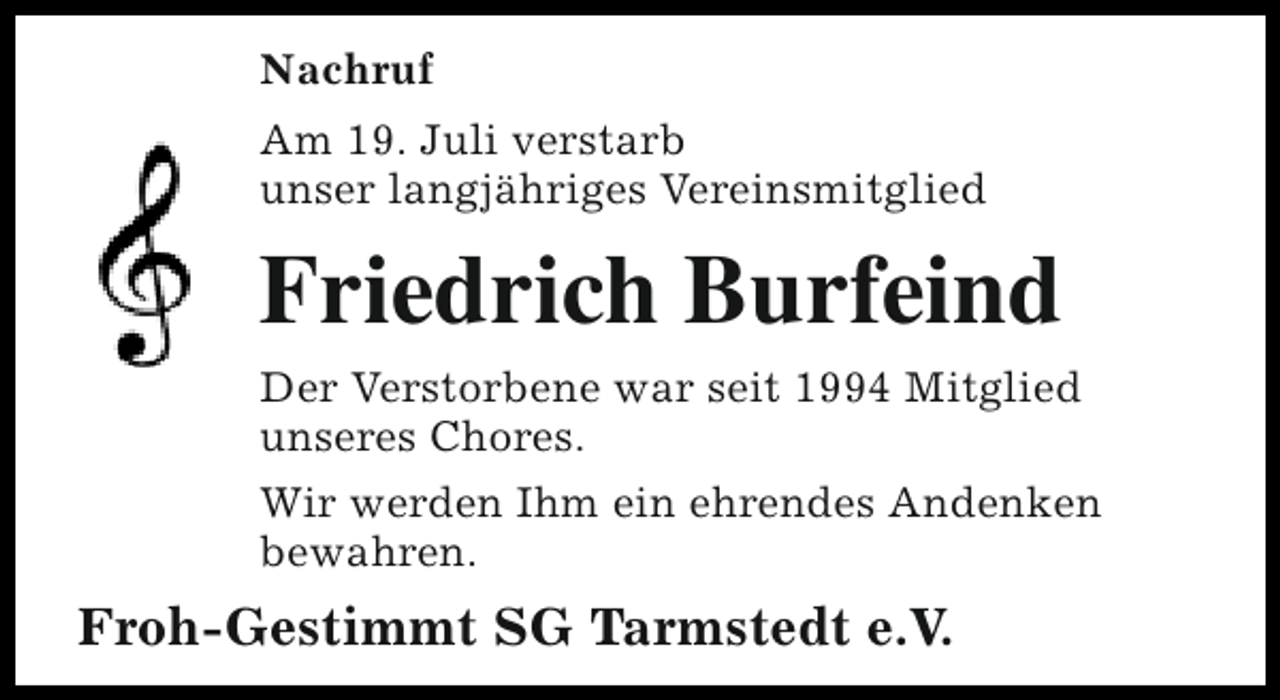 <p>Nachruf<br />Am 19. Juli verstarb<br />unser langjähriges Vereinsmitglied</p><p>Friedrich Burfeind<br />Der Verstorbene war seit 1994 Mitglied<br />unseres Chores.<br />Wir werden Ihm ein ehrendes Andenken<br />bewahren.</p><p>Froh-Gestimmt SG Tarmstedt e.V.</p>
