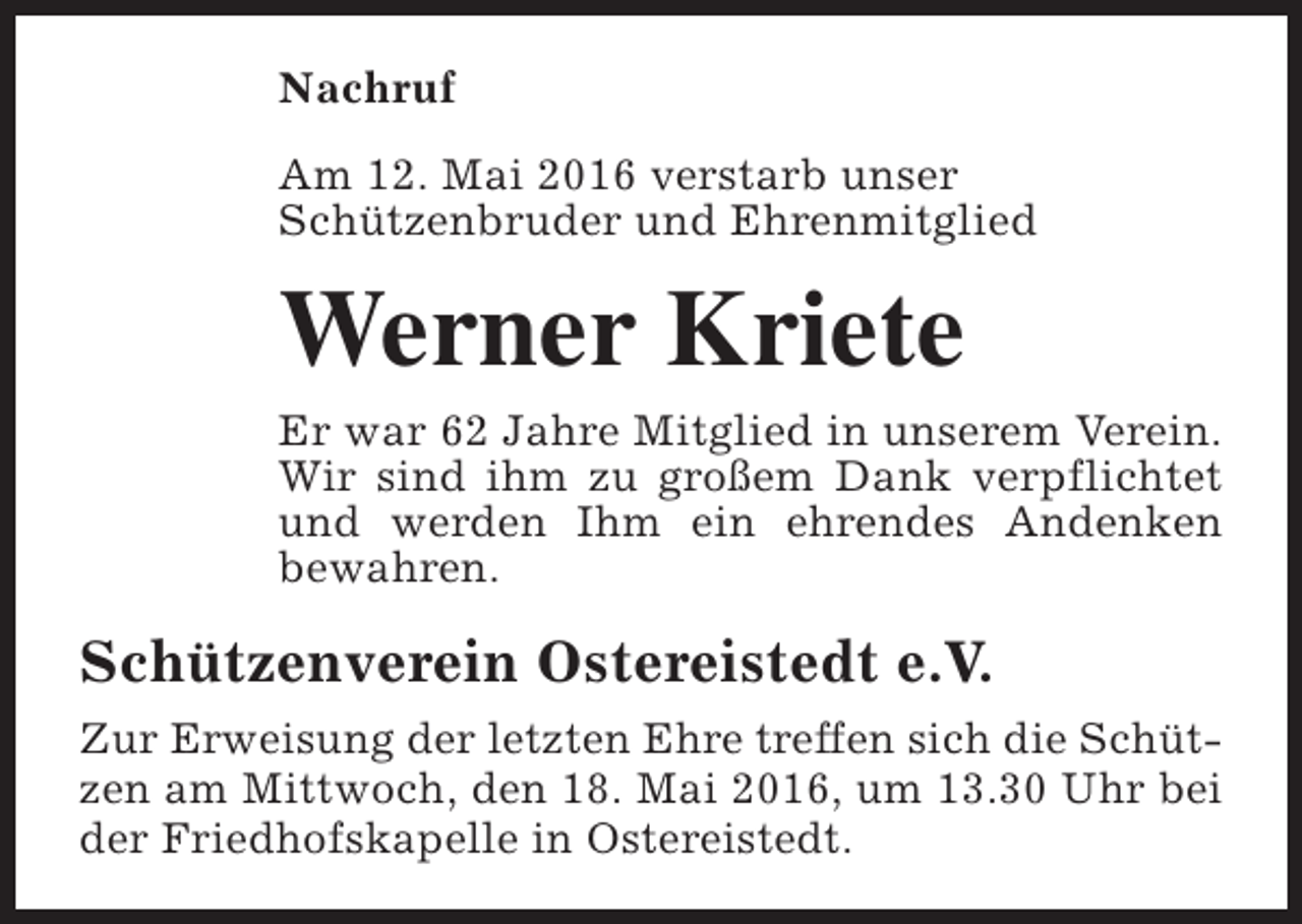 <p>Nachruf<br />Am 12. Mai 2016 verstarb unser<br />Schützenbruder und Ehrenmitglied</p><p>Werner Kriete<br />Er war 62 Jahre Mitglied in unserem Verein.<br />Wir sind ihm zu großem Dank verpflichtet<br />und werden Ihm ein ehrendes Andenken<br />bewahren.</p><p>Schützenverein Ostereistedt e.V.<br />Zur Erweisung der letzten Ehre treffen sich die Schützen am Mittwoch, den 18. Mai 2016, um 13.30 Uhr bei<br />der Friedhofskapelle in Ostereistedt.</p>