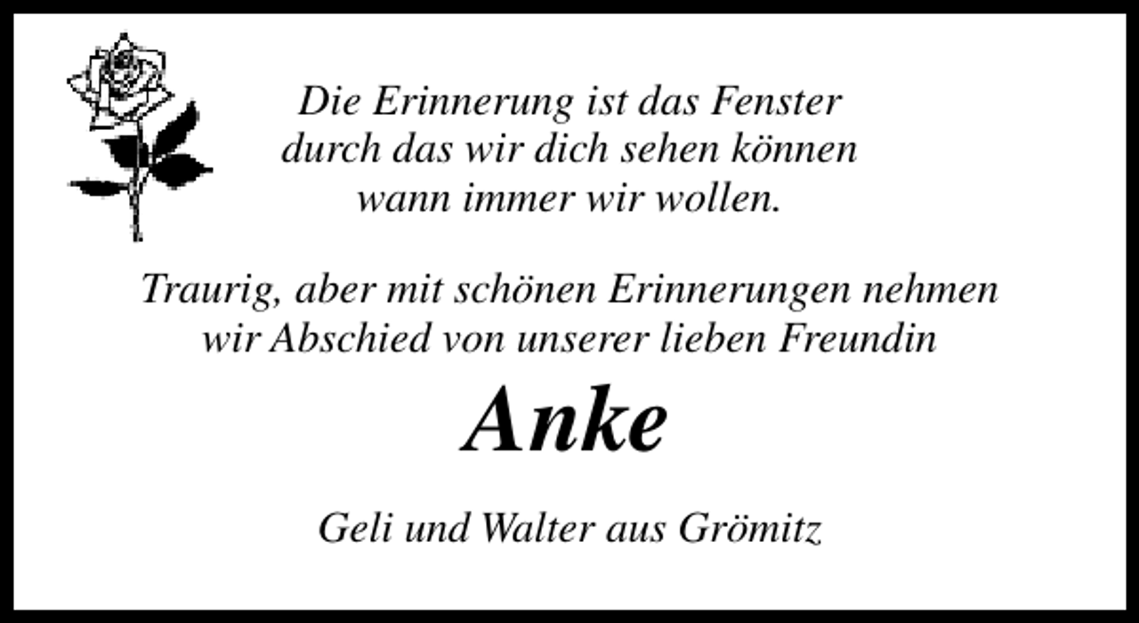 <p>Die Erinnerung ist das Fenster<br />durch das wir dich sehen können<br />wann immer wir wollen.<br />Traurig, aber mit schönen Erinnerungen nehmen<br />wir Abschied von unserer lieben Freundin</p><p>Anke</p><p>Geli und Walter aus Grömitz</p>