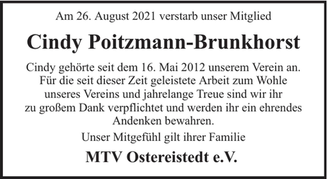 <p>Am 26. August 2021 verstarb unser Mitglied</p><p>Cindy Poitzmann-Brunkhorst<br />Cindy gehörte seit dem 16. Mai 2012 unserem Verein an.<br />Für die seit dieser Zeit geleistete Arbeit zum Wohle<br />unseres Vereins und jahrelange Treue sind wir ihr<br />zu großem Dank verpflichtet und werden ihr ein ehrendes<br />Andenken bewahren.<br />Unser Mitgefühl gilt ihrer Familie</p><p>MTV Ostereistedt e.V.</p>