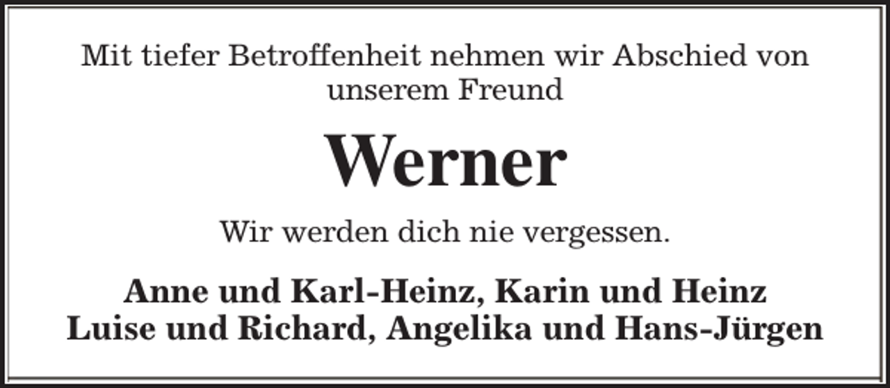 <p>Mit tiefer Betroffenheit nehmen wir Abschied von<br />unserem Freund</p><p>Werner<br />Wir werden dich nie vergessen.</p><p>Anne und Karl-Heinz, Karin und Heinz<br />Luise und Richard, Angelika und Hans-Jürgen</p>