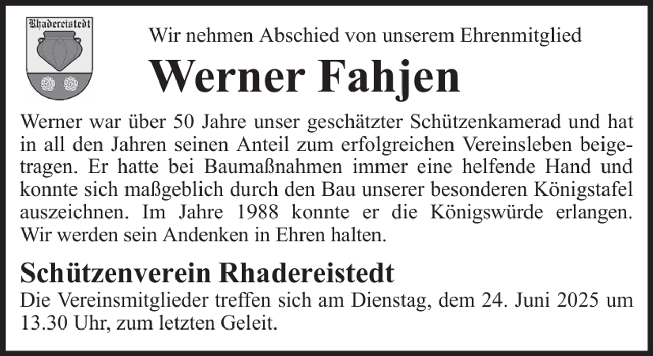 <p>Wir nehmen Abschied von unserem Ehrenmitglied</p><p>Werner Fahjen<br />Werner war über 50 Jahre unser geschätzter Schützenkamerad und hat<br />in all den Jahren seinen Anteil zum erfolgreichen Vereinsleben beigetragen. Er hatte bei Baumaßnahmen immer eine helfende Hand und<br />konnte sich maßgeblich durch den Bau unserer besonderen Königstafel<br />auszeichnen. Im Jahre 1988 konnte er die Königswürde erlangen.<br />Wir werden sein Andenken in Ehren halten.</p><p>Schützenverein Rhadereistedt</p><p>Die Vereinsmitglieder treffen sich am Dienstag, dem 24. Juni 2025 um<br />13.30 Uhr, zum letzten Geleit.</p>