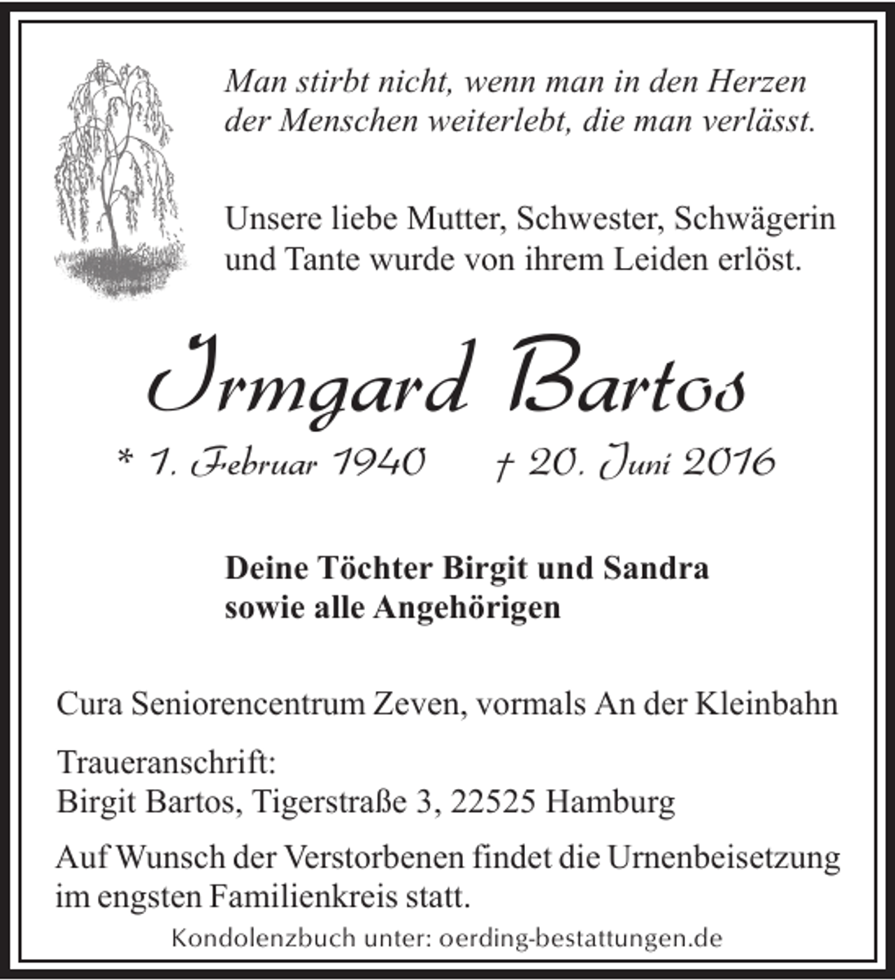 <p>Man stirbt nicht, wenn man in den Herzen<br />der Menschen weiterlebt, die man verlässt.<br />Unsere liebe Mutter, Schwester, Schwägerin<br />und Tante wurde von ihrem Leiden erlöst.</p><p>Irmgard Bartos</p><p>* 1. Februar 1940</p><p>† 20. Juni 2016</p><p>Deine Töchter Birgit und Sandra<br />sowie alle Angehörigen<br />Cura Seniorencentrum Zeven, vormals An der Kleinbahn<br />Traueranschrift:<br />Birgit Bartos, Tigerstraße 3, 22525 Hamburg<br />Auf Wunsch der Verstorbenen findet die Urnenbeisetzung<br />im engsten Familienkreis statt.<br />Kondolenzbuch unter: oerding-bestattungen.de</p>