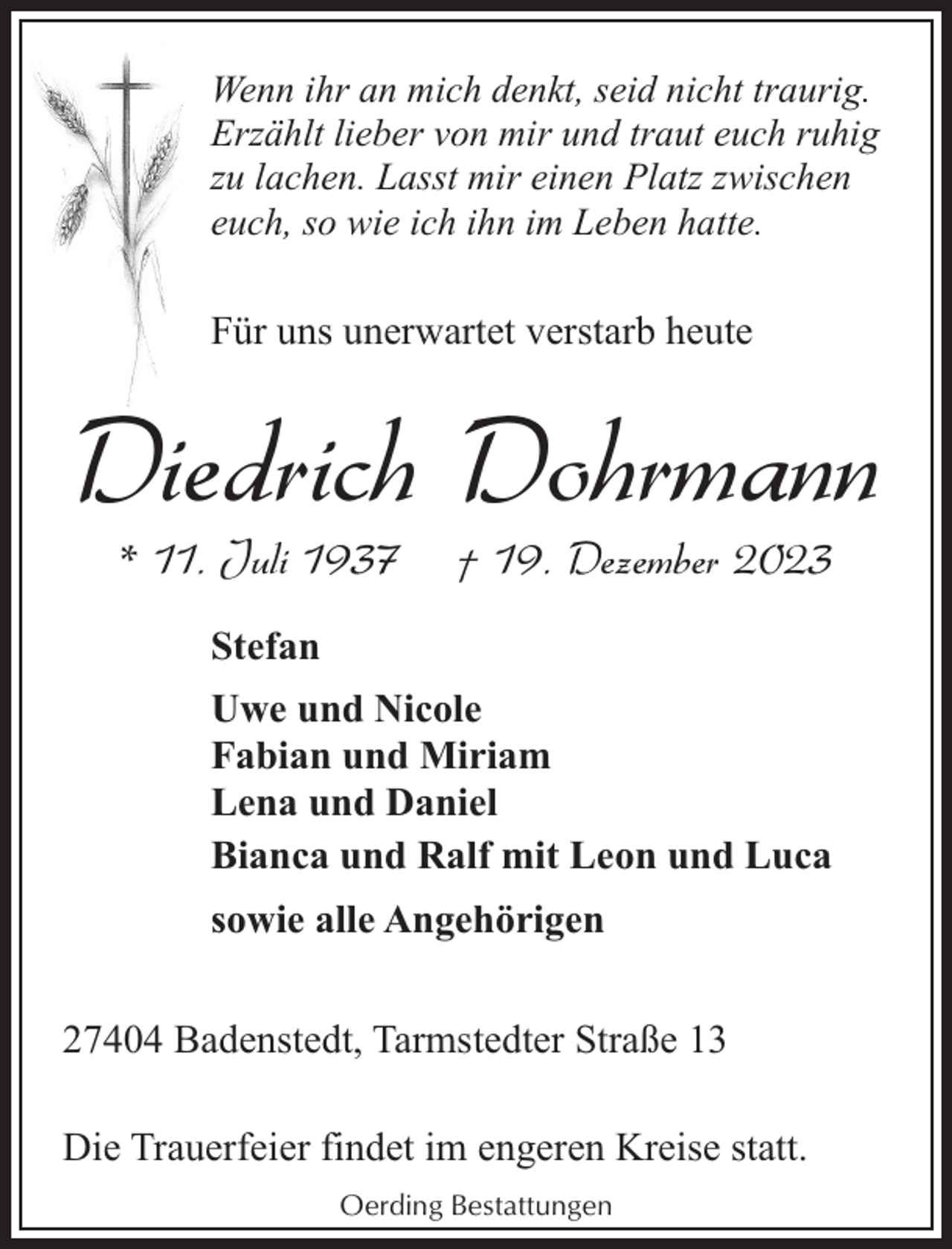 <p>Wenn ihr an mich denkt, seid nicht traurig.<br />Erzählt lieber von mir und traut euch ruhig<br />zu lachen. Lasst mir einen Platz zwischen<br />euch, so wie ich ihn im Leben hatte.</p><p>Für uns unerwartet verstarb heute</p><p>Diedrich Dohrmann<br />* 11. Juli 1937</p><p>† 19. Dezember 2023</p><p>Stefan<br />Uwe und Nicole<br />Fabian und Miriam<br />Lena und Daniel<br />Bianca und Ralf mit Leon und Luca<br />sowie alle Angehörigen<br />27404 Badenstedt, Tarmstedter Straße 13<br />Die Trauerfeier findet im engeren Kreise statt.<br />Oerding Bestattungen</p>