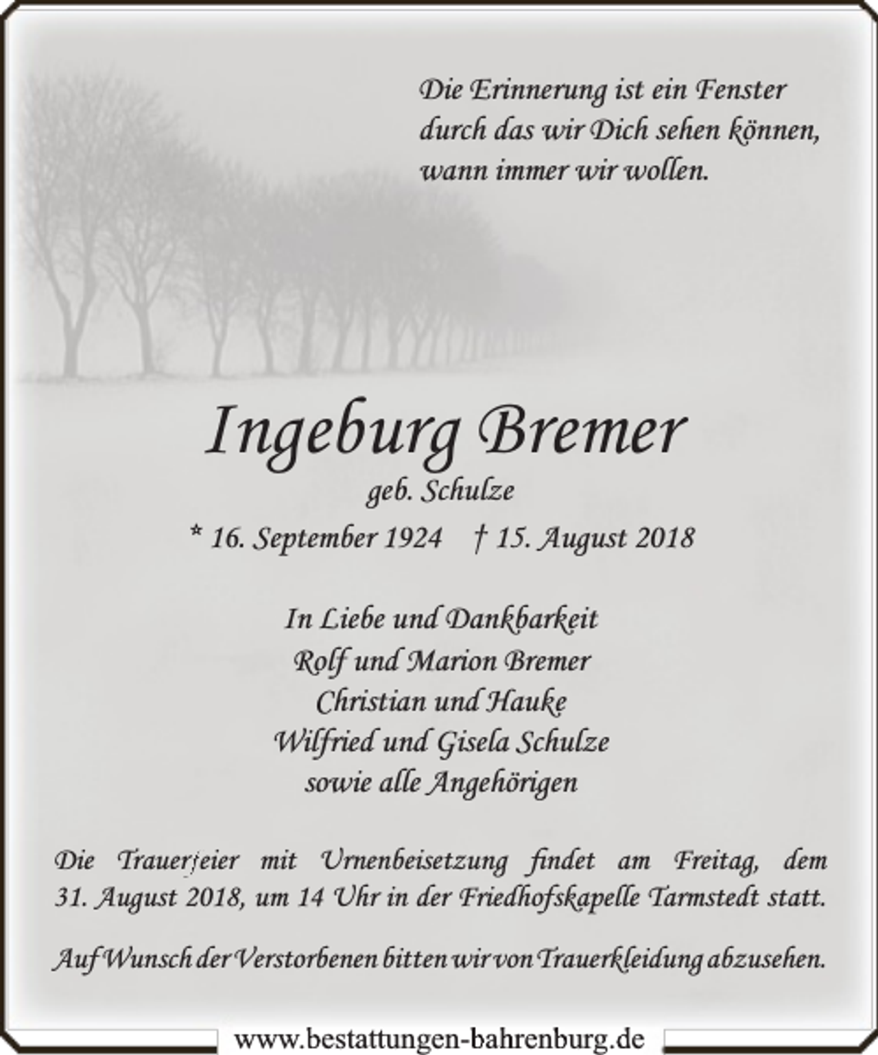 <p>Die Erinnerung ist ein Fenster<br />durch das wir Dich sehen können,<br />wann immer wir wollen.</p><p>Ingeburg Bremer</p><p>geb. Schulze<br />* 16. September 1924 † 15. August 2018<br />In Liebe und Dankbarkeit<br />Rolf und Marion Bremer<br />Christian und Hauke<br />Wilfried und Gisela Schulze<br />sowie alle Angehörigen<br />rfeier mit Urnenbeisetzung ﬁndet am Freitag, dem<br />Die Trauerf<br />31. August 2018, um 14 Uhr in der Friedhofskapelle Tarmstedt statt.<br />Auf Wunsch der Verstorbenen bitten wir von Trauerkleidung abzusehen.<br />www.bbestattungen-bbahhrenbburg.dde</p>