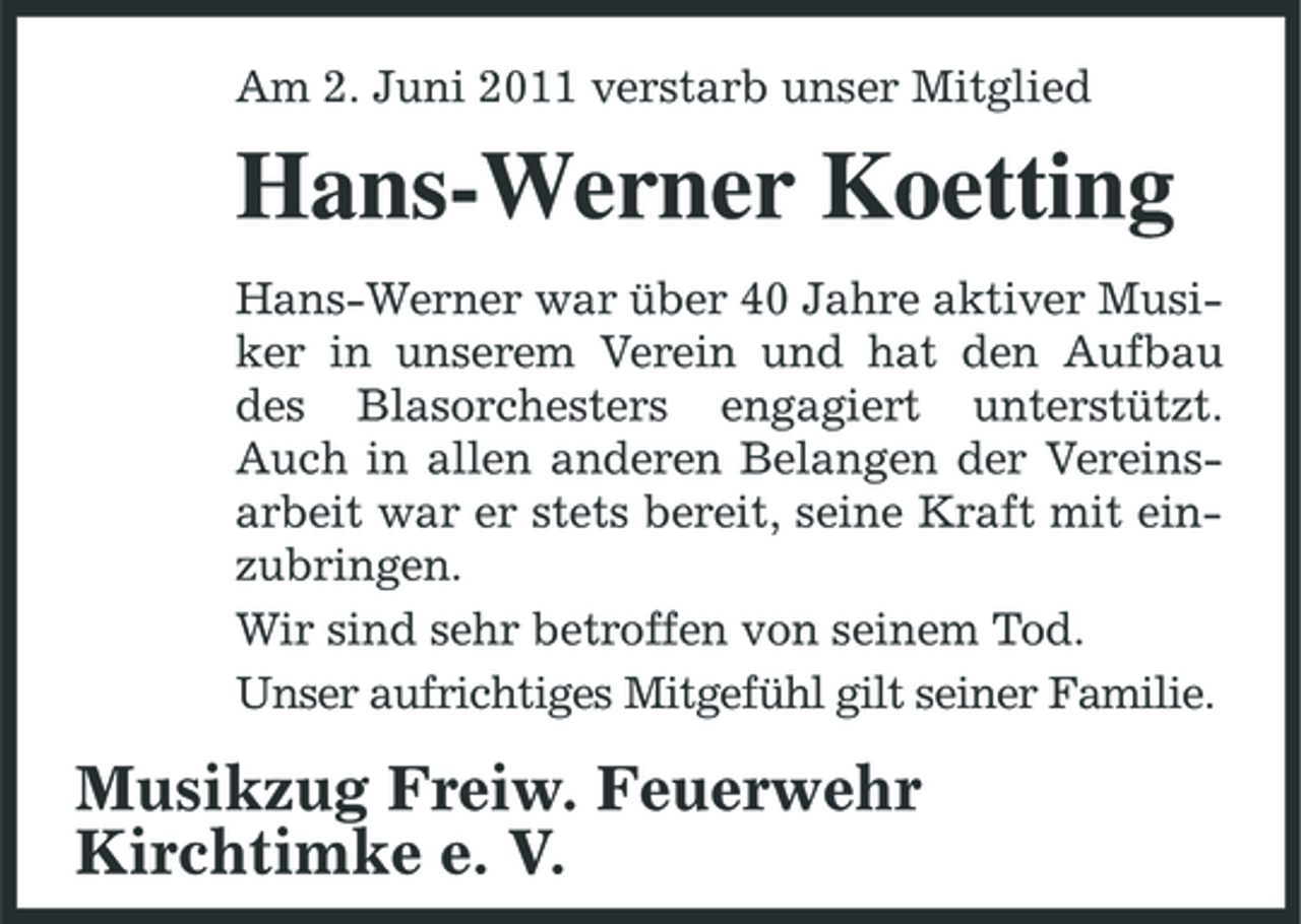 <p>Am 2. Juni 2011 verstarb unser Mitglied</p><p>Hans-Werner Koetting<br />Hans-Werner war über 40 Jahre aktiver Musiker in unserem Verein und hat den Aufbau des Blasorchesters engagiert unterstützt. Auch in allen anderen Belangen der Vereinsarbeit war er stets bereit, seine Kraft mit einzubringen. Wir sind sehr betroffen von seinem Tod. Unser aufrichtiges Mitgefühl gilt seiner Familie.</p><p>Musikzug Freiw. Feuerwehr Kirchtimke e. V.</p>