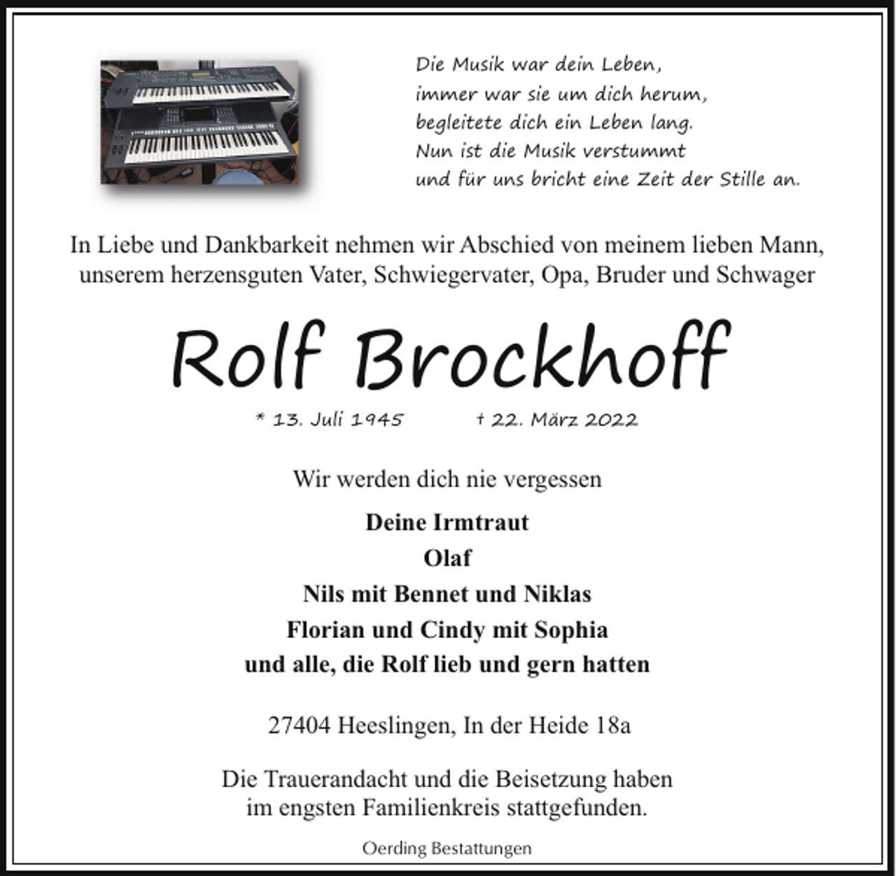 <p>Die Musik war dein Leben,<br />immer war sie um dich herum,<br />begleitete dich ein Leben lang.<br />Nun ist die Musik verstummt<br />und für uns bricht eine Zeit der Stille an.</p><p>In Liebe und Dankbarkeit nehmen wir Abschied von meinem lieben Mann,<br />unserem herzensguten Vater, Schwiegervater, Opa, Bruder und Schwager</p><p>Rolf Brockhoff<br />* 13. Juli 1945</p><p>† 22. März 2022</p><p>Wir werden dich nie vergessen<br />Deine Irmtraut<br />Olaf<br />Nils mit Bennet und Niklas<br />Florian und Cindy mit Sophia<br />und alle, die Rolf lieb und gern hatten<br />27404 Heeslingen, In der Heide 18a<br />Die Trauerandacht und die Beisetzung haben<br />im engsten Familienkreis stattgefunden.<br />Oerding Bestattungen</p>