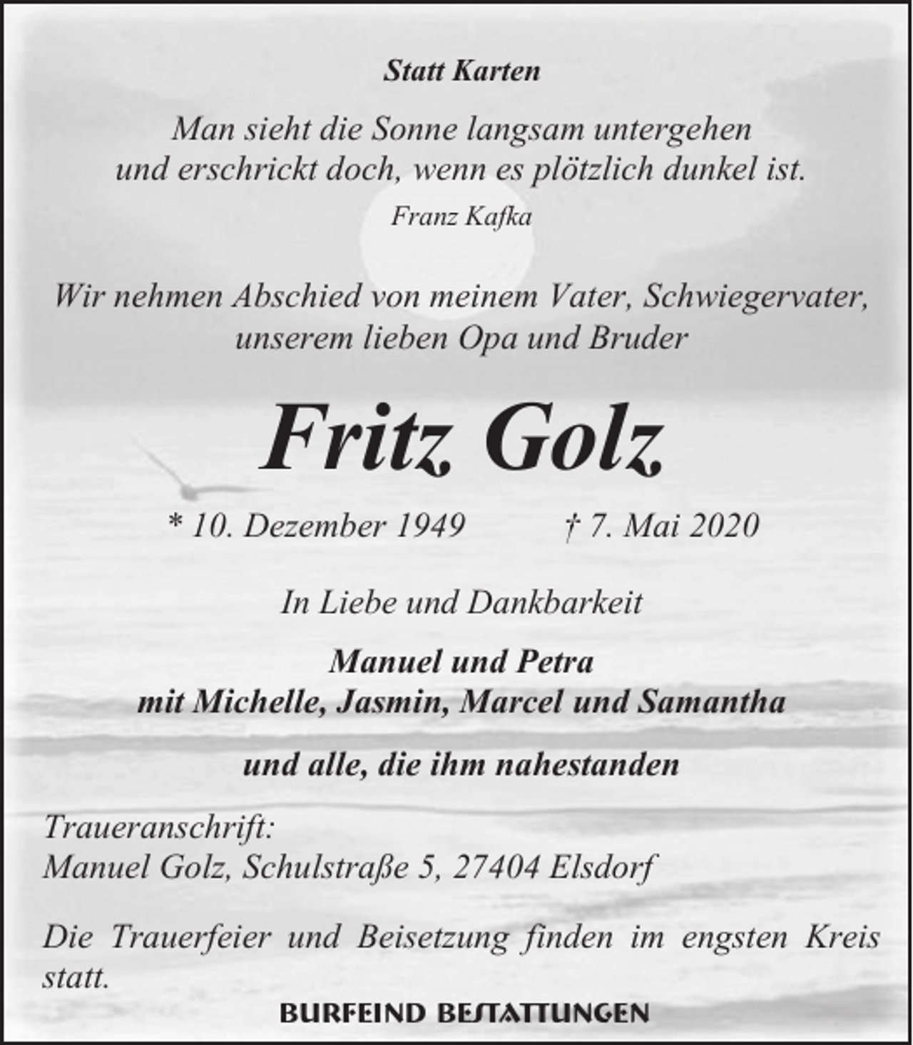 <p>Statt Karten</p><p>Man sieht die Sonne langsam untergehen<br />und erschrickt doch, wenn es plötzlich dunkel ist.<br />Franz Kafka</p><p>Wir nehmen Abschied von meinem Vater, Schwiegervater,<br />unserem lieben Opa und Bruder</p><p>Fritz Golz<br />* 10. Dezember 1949</p><p>† 7. Mai 2020</p><p>In Liebe und Dankbarkeit<br />Manuel und Petra<br />mit Michelle, Jasmin, Marcel und Samantha<br />und alle, die ihm nahestanden<br />Traueranschrift:<br />Manuel Golz, Schulstraße 5, 27404 Elsdorf<br />Die Trauerfeier und Beisetzung finden im engsten Kreis<br />statt.<br />Burfeind Bestattungen</p>