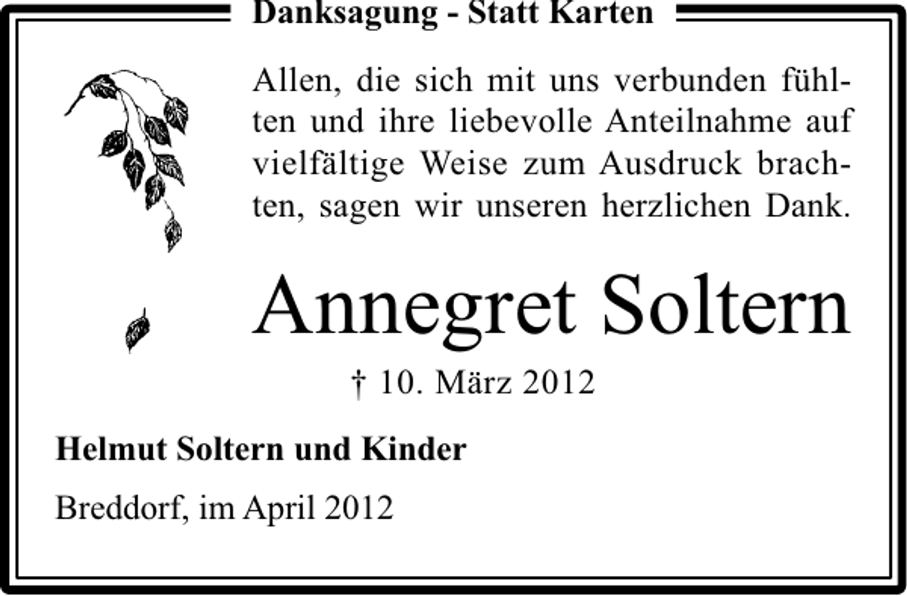 <p>Danksagung - Statt Karten<br />Allen, die sich mit uns verbunden fühlten und ihre liebevolle Anteilnahme auf<br />vielfältige Weise zum Ausdruck brachten, sagen wir unseren herzlichen Dank.</p><p>Annegret Soltern<br />† 10. März 2012</p><p>Helmut Soltern und Kinder<br />Breddorf, im April 2012</p>