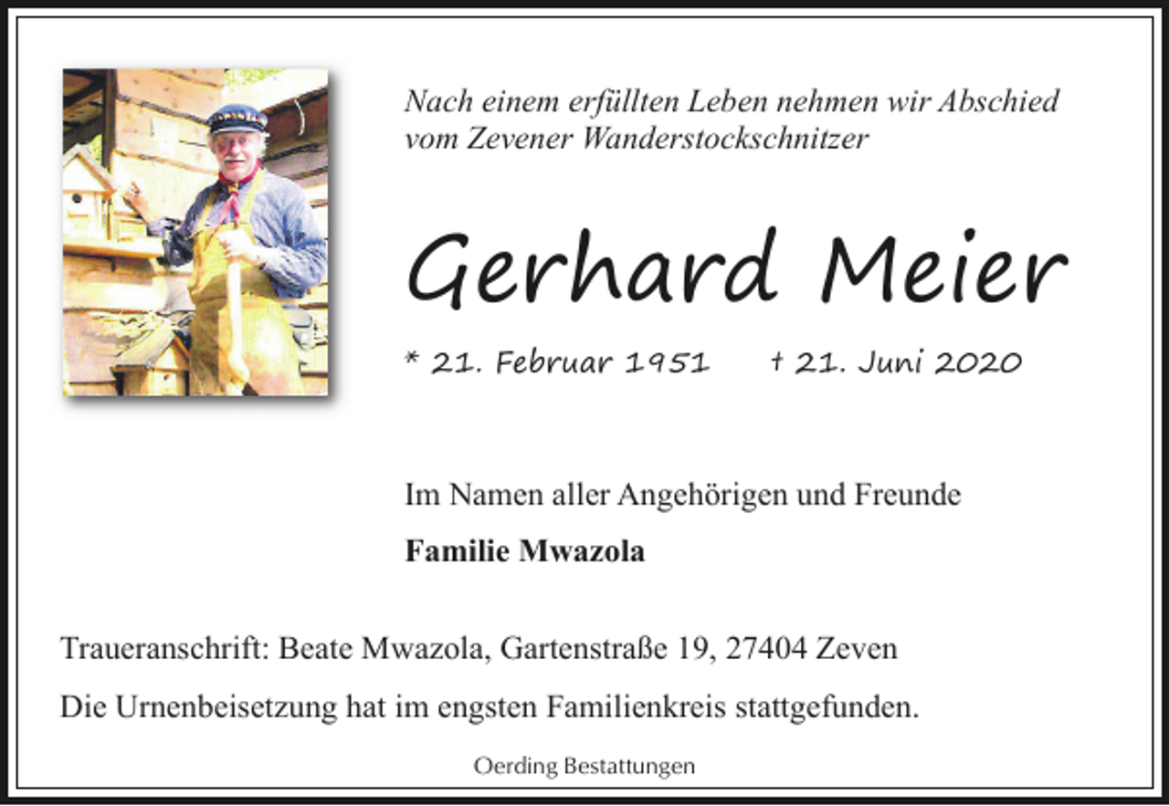 <p>Nach einem erfüllten Leben nehmen wir Abschied<br />vom Zevener Wanderstockschnitzer</p><p>Gerhard Meier<br />* 21. Februar 1951</p><p>† 21. Juni 2020</p><p>Im Namen aller Angehörigen und Freunde<br />Familie Mwazola<br />Traueranschrift: Beate Mwazola, Gartenstraße 19, 27404 Zeven<br />Die Urnenbeisetzung hat im engsten Familienkreis stattgefunden.<br />Oerding Bestattungen</p>