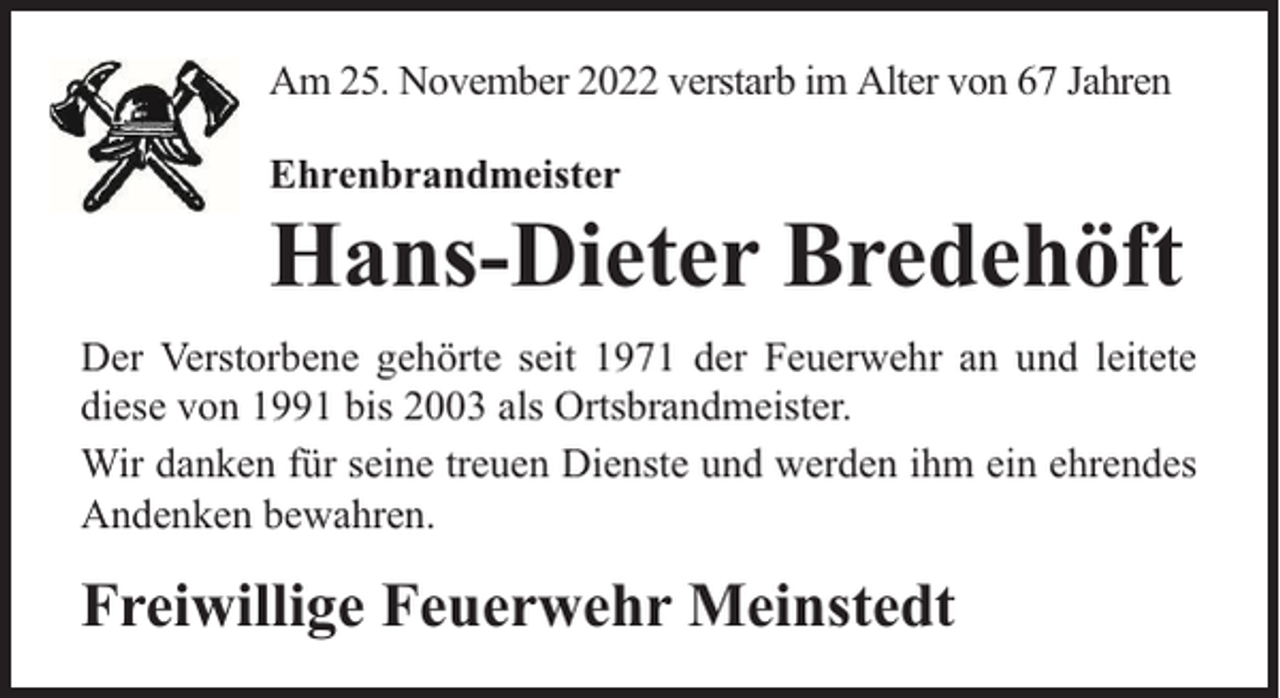 <p>Am 25. November 2022 verstarb im Alter von 67 Jahren<br />Ehrenbrandmeister</p><p>Hans-Dieter Bredehöft<br />Der Verstorbene gehörte seit 1971 der Feuerwehr an und leitete<br />diese von 1991 bis 2003 als Ortsbrandmeister.<br />Wir danken für seine treuen Dienste und werden ihm ein ehrendes<br />Andenken bewahren.</p><p>Freiwillige Feuerwehr Meinstedt</p>