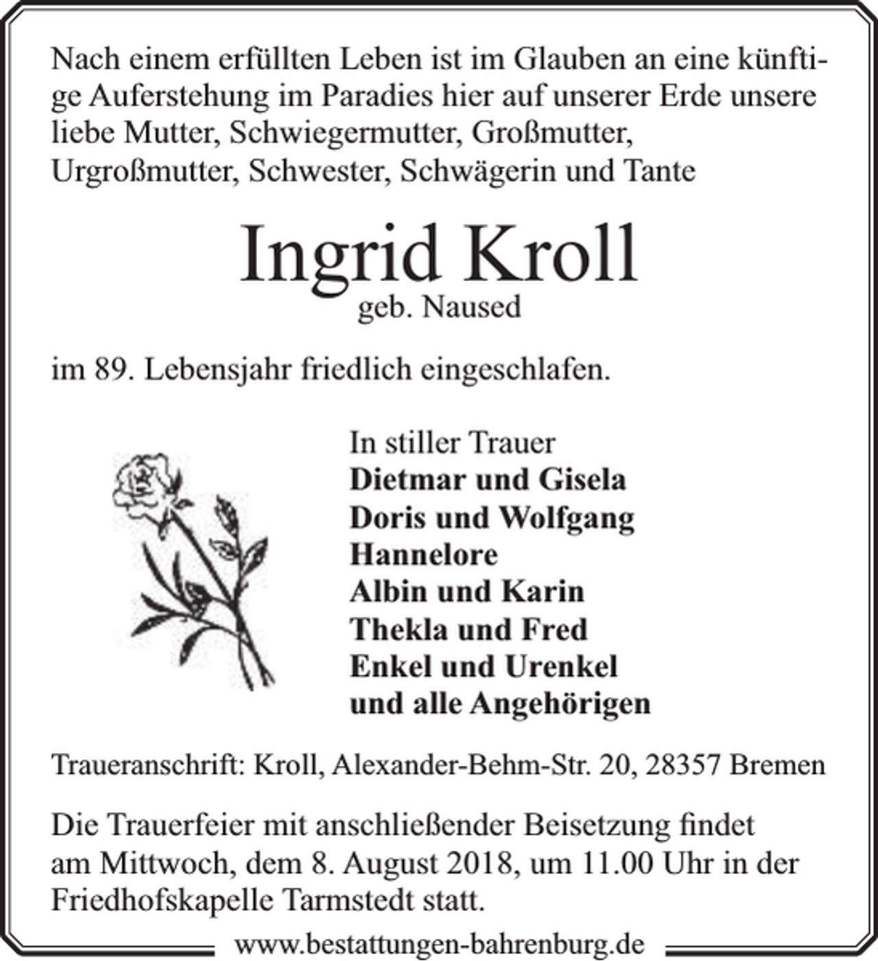 <p>Nach einem erfüllten Leben ist im Glauben an eine künftige Auferstehung im Paradies hier auf unserer Erde unsere<br />liebe Mutter, Schwiegermutter, Großmutter,<br />Urgroßmutter, Schwester, Schwägerin und Tante</p><p>Ingrid Kroll<br />geb. Naused</p><p>im 89. Lebensjahr friedlich eingeschlafen.<br />In stiller Trauer<br />Dietmar und Gisela<br />Doris und Wolfgang<br />Hannelore<br />Albin und Karin<br />Thekla und Fred<br />Enkel und Urenkel<br />und alle Angehörigen<br />Traueranschrift: Kroll, Alexander-Behm-Str. 20, 28357 Bremen</p><p>Die Trauerfeier mit anschließender Beisetzung ﬁndet<br />am Mittwoch, dem 8. August 2018, um 11.00 Uhr in der<br />Friedhofskapelle Tarmstedt statt.<br />www.bbestattungen-bbahhrenbburg.dde</p>