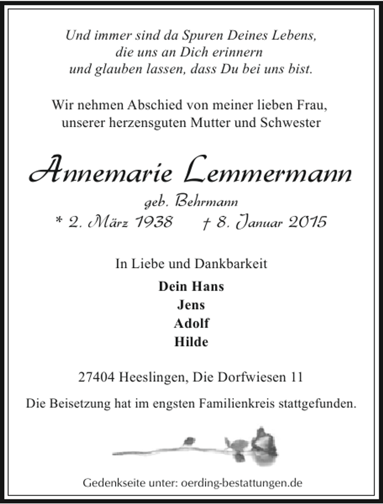 <p>Und immer sind da Spuren Deines Lebens,<br />die uns an Dich erinnern<br />und glauben lassen, dass Du bei uns bist.<br />Wir nehmen Abschied von meiner lieben Frau,<br />unserer herzensguten Mutter und Schwester</p>
<p>Annemarie Lemmermann<br />geb. Behrmann<br />* 2. März 1938<br />† 8. Januar 2015<br />In Liebe und Dankbarkeit<br />Dein Hans<br />Jens<br />Adolf<br />Hilde<br />27404 Heeslingen, Die Dorfwiesen 11<br />Die Beisetzung hat im engsten Familienkreis stattgefunden.</p>
<p>Gedenkseite unter: oerding-bestattungen.de</p>