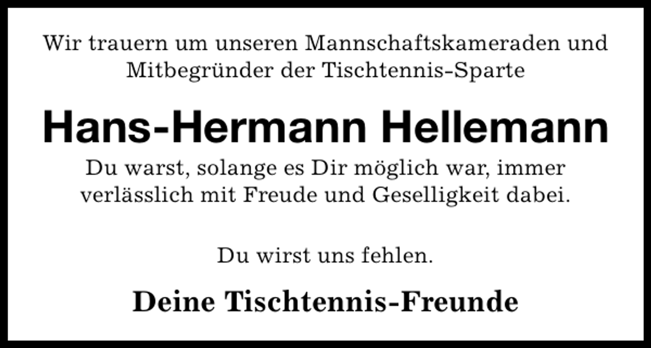 <p>Wir trauern um unseren Mannschaftskameraden und<br />Mitbegründer der Tischtennis-Sparte</p><p>Hans-Hermann Hellemann<br />Du warst, solange es Dir möglich war, immer<br />verlässlich mit Freude und Geselligkeit dabei.<br />Du wirst uns fehlen.</p><p>Deine Tischtennis-Freunde</p>