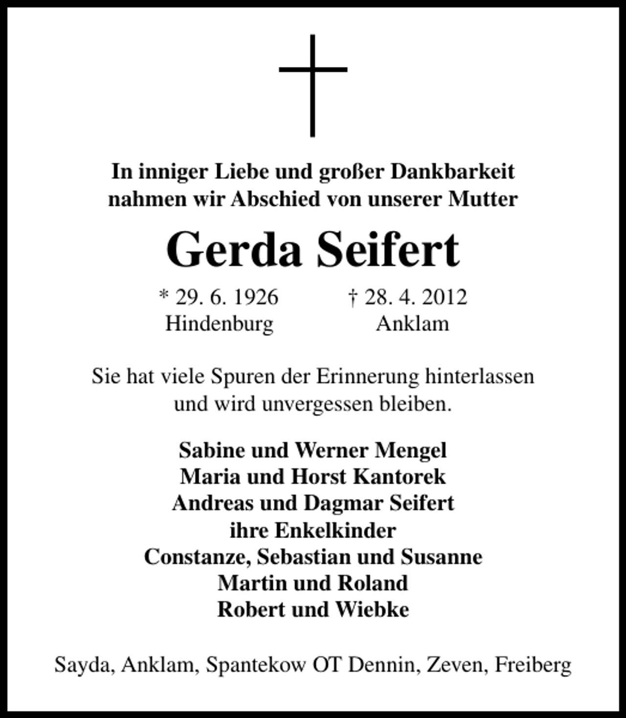 <p>In inniger Liebe und großer Dankbarkeit<br />nahmen wir Abschied von unserer Mutter</p><p>Gerda Seifert</p><p>* 29. 6. 1926<br />Hindenburg</p><p>† 28. 4. 2012<br />Anklam</p><p>Sie hat viele Spuren der Erinnerung hinterlassen<br />und wird unvergessen bleiben.<br />Sabine und Werner Mengel<br />Maria und Horst Kantorek<br />Andreas und Dagmar Seifert<br />ihre Enkelkinder<br />Constanze, Sebastian und Susanne<br />Martin und Roland<br />Robert und Wiebke<br />Sayda, Anklam, Spantekow OT Dennin, Zeven, Freiberg</p>