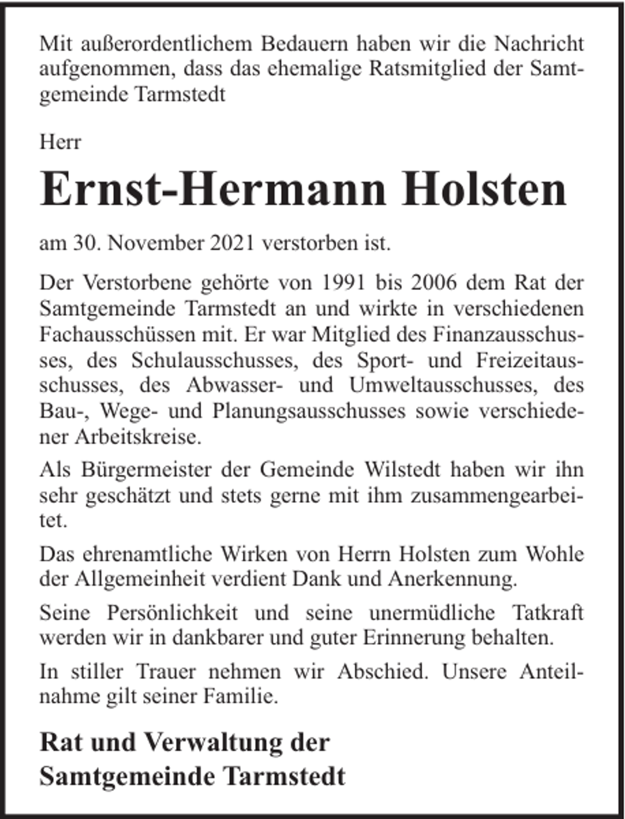 <p>Mit außerordentlichem Bedauern haben wir die Nachricht<br />aufgenommen, dass das ehemalige Ratsmitglied der Samtgemeinde Tarmstedt<br />Herr</p><p>Ernst-Hermann Holsten</p><p>am 30. November 2021 verstorben ist.<br />Der Verstorbene gehörte von 1991 bis 2006 dem Rat der<br />Samtgemeinde Tarmstedt an und wirkte in verschiedenen<br />Fachausschüssen mit. Er war Mitglied des Finanzausschusses, des Schulausschusses, des Sport- und Freizeitausschusses, des Abwasser- und Umweltausschusses, des<br />Bau-, Wege- und Planungsausschusses sowie verschiedener Arbeitskreise.<br />Als Bürgermeister der Gemeinde Wilstedt haben wir ihn<br />sehr geschätzt und stets gerne mit ihm zusammengearbeitet.<br />Das ehrenamtliche Wirken von Herrn Holsten zum Wohle<br />der Allgemeinheit verdient Dank und Anerkennung.<br />Seine Persönlichkeit und seine unermüdliche Tatkraft<br />werden wir in dankbarer und guter Erinnerung behalten.<br />In stiller Trauer nehmen wir Abschied. Unsere Anteilnahme gilt seiner Familie.</p><p>Rat und Verwaltung der<br />Samtgemeinde Tarmstedt</p>