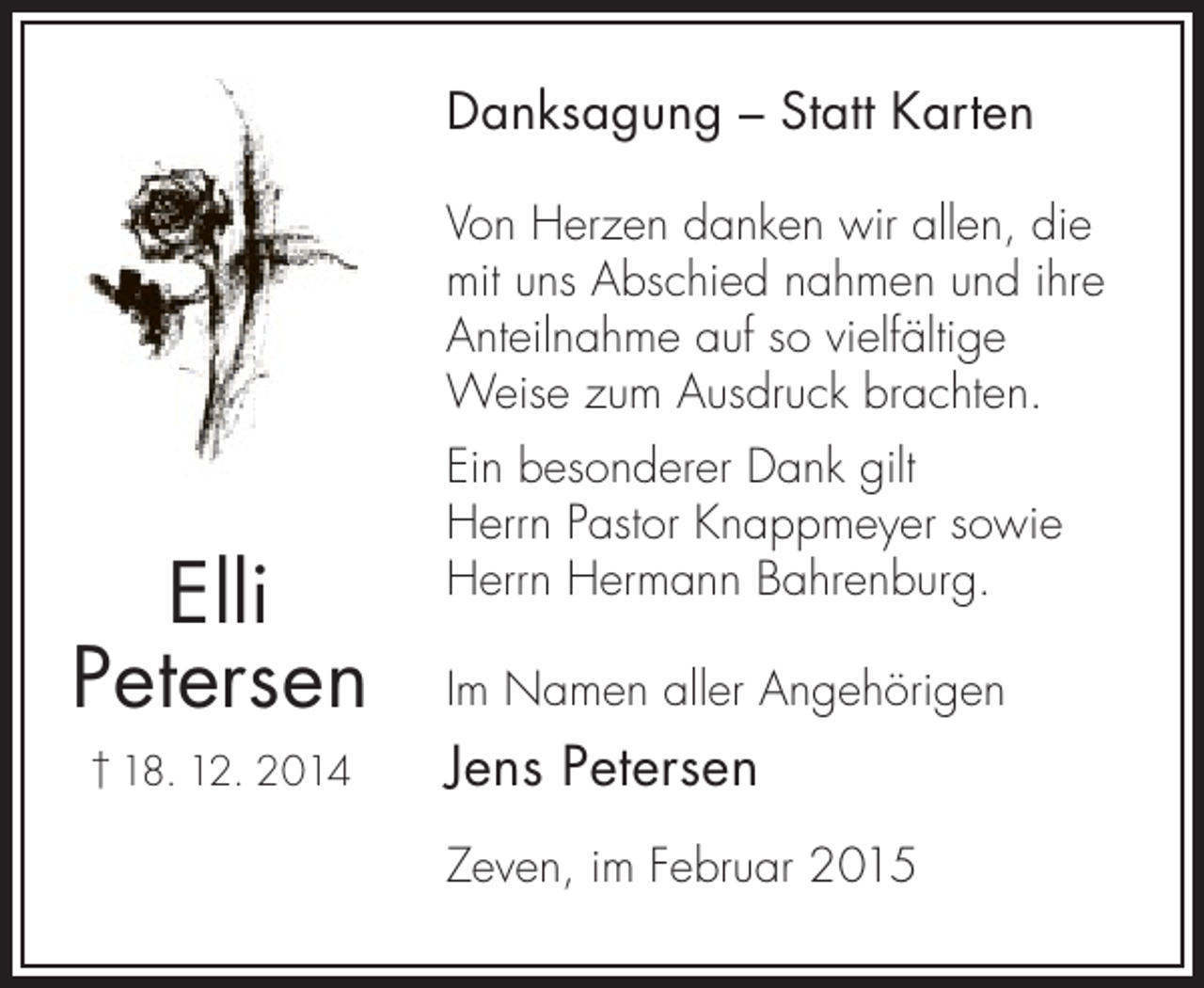 <p>Danksagung – Statt Karten<br />Von Herzen danken wir allen, die<br />mit uns Abschied nahmen und ihre<br />Anteilnahme auf so vielfältige<br />Weise zum Ausdruck brachten.</p><p>Elli<br />Petersen<br />† 18. 12. 2014</p><p>Ein besonderer Dank gilt<br />Herrn Pastor Knappmeyer sowie<br />Herrn Hermann Bahrenburg.<br />Im Namen aller Angehörigen</p><p>Jens Petersen<br />Zeven, im Februar 2015</p>