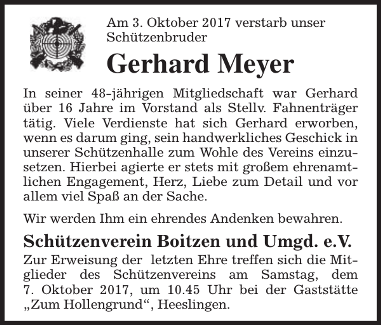 <p>Am 3. Oktober 2017 verstarb unser<br />Schützenbruder</p><p>Gerhard Meyer<br />In seiner 48-jährigen Mitgliedschaft war Gerhard<br />über 16 Jahre im Vorstand als Stellv. Fahnenträger<br />tätig. Viele Verdienste hat sich Gerhard erworben,<br />wenn es darum ging, sein handwerkliches Geschick in<br />unserer Schützenhalle zum Wohle des Vereins einzusetzen. Hierbei agierte er stets mit großem ehrenamtlichen Engagement, Herz, Liebe zum Detail und vor<br />allem viel Spaß an der Sache.<br />Wir werden Ihm ein ehrendes Andenken bewahren.</p><p>Schützenverein Boitzen und Umgd. e.V.</p><p>Zur Erweisung der letzten Ehre treffen sich die Mitglieder des Schützenvereins am Samstag, dem<br />7. Oktober 2017, um 10.45 Uhr bei der Gaststätte<br />„Zum Hollengrund“, Heeslingen.</p>
