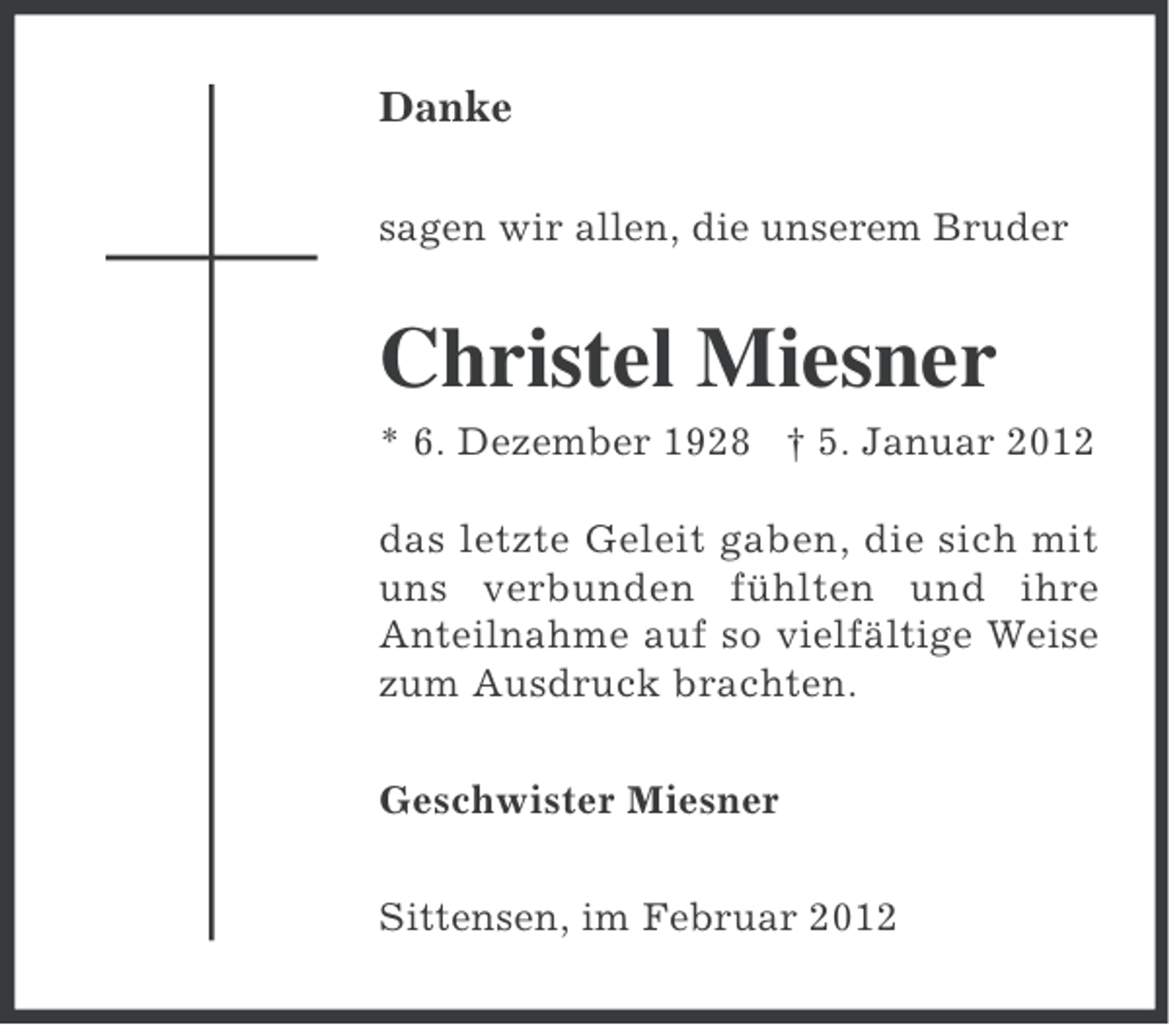 <p>Danke<br />sagen wir allen, die unserem Bruder</p><p>Christel Miesner<br />* 6. Dezember 1928 † 5. Januar 2012<br />das letzte Geleit gaben, die sich mit<br />uns verbunden fühlten und ihre<br />Anteilnahme auf so vielfältige Weise<br />zum Ausdruck brachten.<br />Geschwister Miesner<br />Sittensen, im Februar 2012</p>