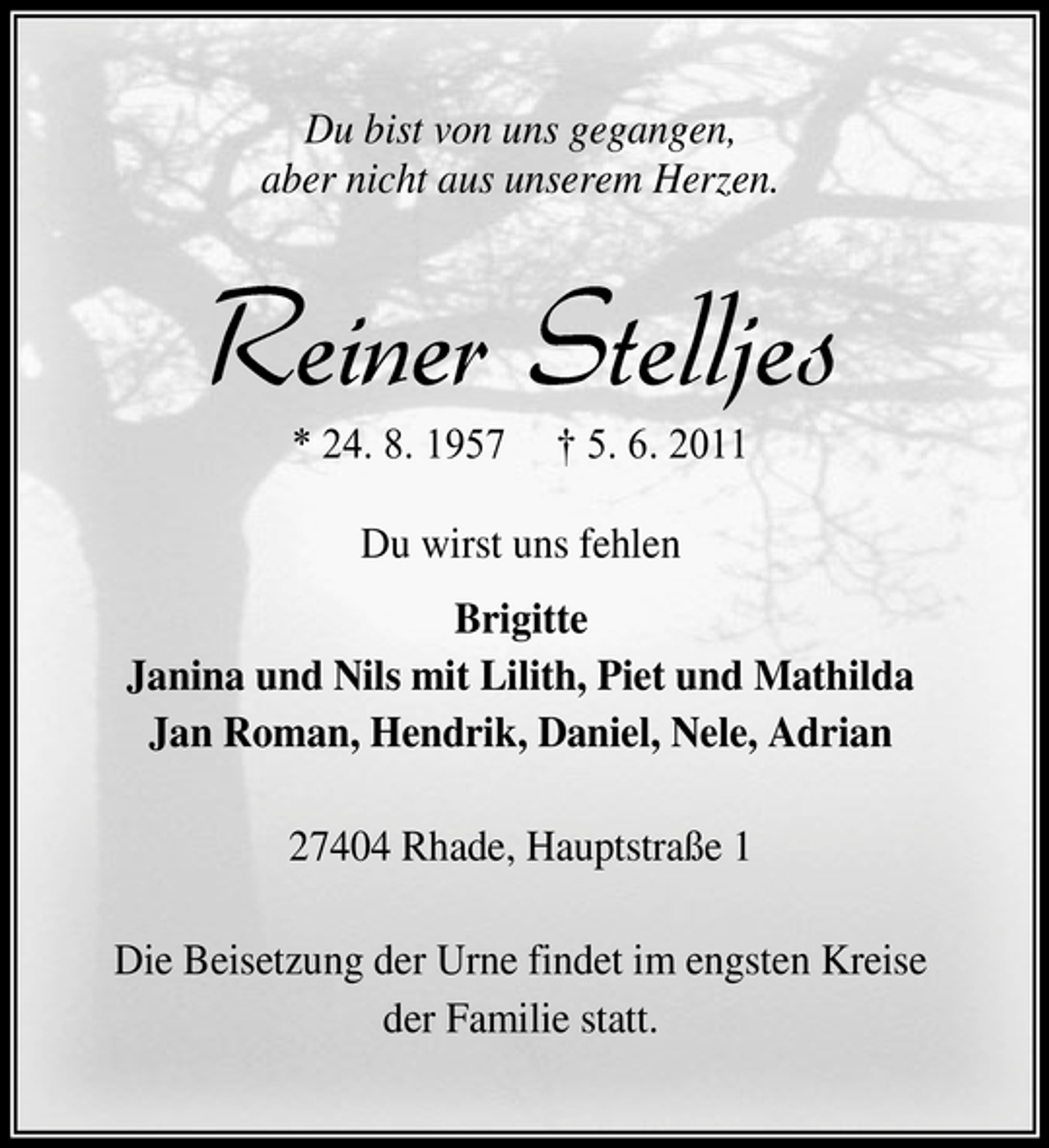 <p>Du bist von uns gegangen, aber nicht aus unserem Herzen.</p><p>Reiner Stelljes<br />* 24. 8. 1957 † 5. 6. 2011 Du wirst uns fehlen Brigitte Janina und Nils mit Lilith, Piet und Mathilda Jan Roman, Hendrik, Daniel, Nele, Adrian 27404 Rhade, Hauptstraße 1 Die Beisetzung der Urne findet im engsten Kreise der Familie statt.</p>