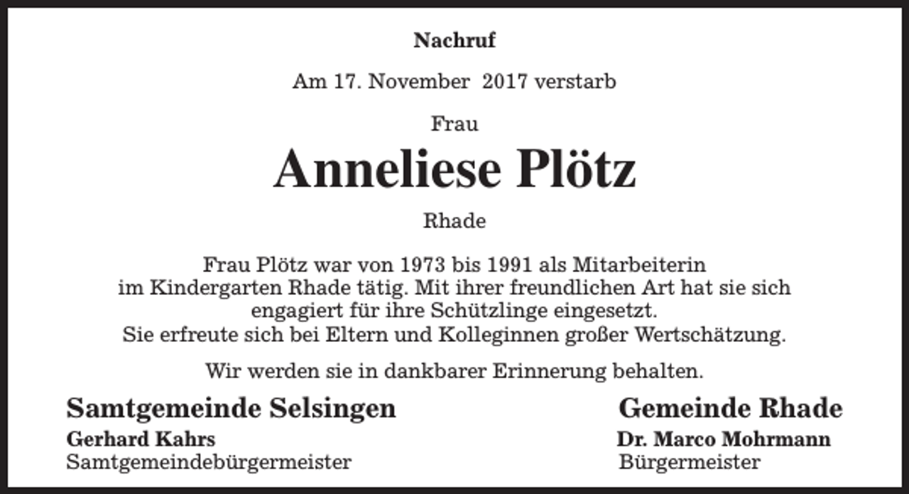 <p>Nachruf<br />Am 17. November 2017 verstarb<br />Frau</p><p>Anneliese Plötz<br />Rhade<br />Frau Plötz war von 1973 bis 1991 als Mitarbeiterin<br />im Kindergarten Rhade tätig. Mit ihrer freundlichen Art hat sie sich<br />engagiert für ihre Schützlinge eingesetzt.<br />Sie erfreute sich bei Eltern und Kolleginnen großer Wertschätzung.<br />Wir werden sie in dankbarer Erinnerung behalten.</p><p>Samtgemeinde Selsingen</p><p>Gerhard Kahrs<br />Samtgemeindebürgermeister</p><p>Gemeinde Rhade</p><p>Dr. Marco Mohrmann<br />Bürgermeister</p>