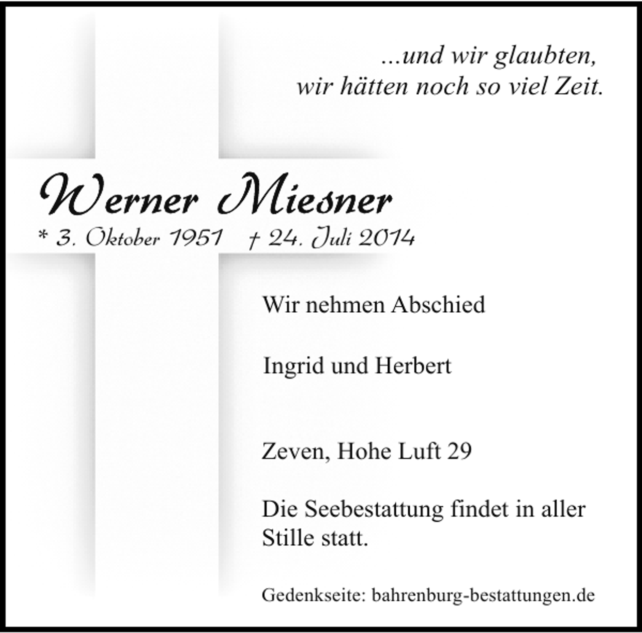 <p>...und wir glaubten,<br />wir hätten noch so viel Zeit.</p>
<p>* 3. Oktober 1951 † 24. Juli 2014<br />Wir nehmen Abschied<br />Ingrid und Herbert<br />Zeven, Hohe Luft 29<br />Die Seebestattung findet in aller<br />Stille statt.<br />Gedenkseite: bahrenburg-bestattungen.de</p>