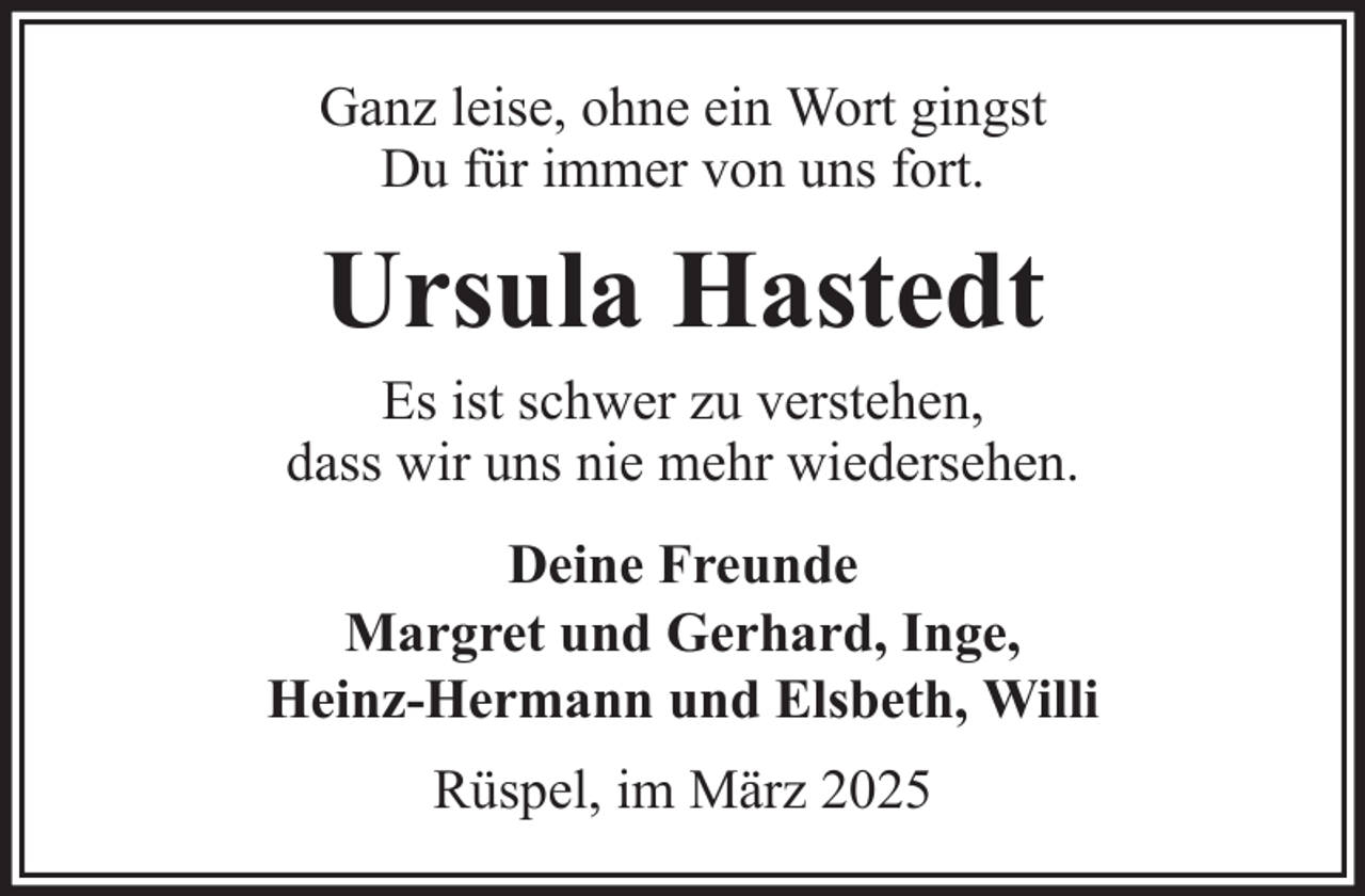 <p>Ganz leise, ohne ein Wort gingst<br />Du für immer von uns fort.</p><p>Ursula Hastedt<br />Es ist schwer zu verstehen,<br />dass wir uns nie mehr wiedersehen.<br />Deine Freunde<br />Margret und Gerhard, Inge,<br />Heinz-Hermann und Elsbeth, Willi<br />Rüspel, im März 2025</p>