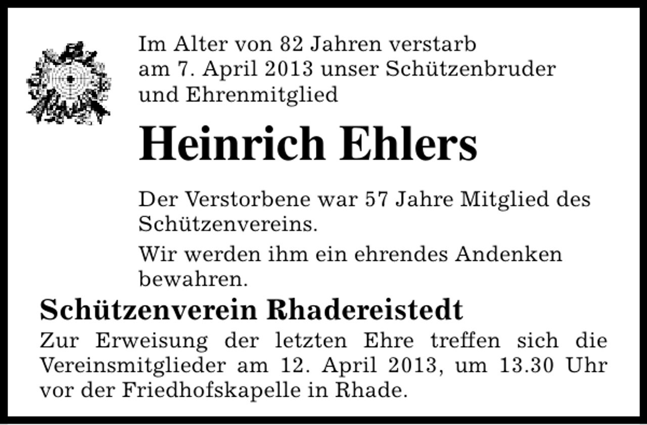 <p>Im Alter von 82 Jahren verstarb<br />am 7. April 2013 unser Schützenbruder<br />und Ehrenmitglied</p><p>Heinrich Ehlers<br />Der Verstorbene war 57 Jahre Mitglied des<br />Schützenvereins.<br />Wir werden ihm ein ehrendes Andenken<br />bewahren.</p><p>Schützenverein Rhadereistedt</p><p>Zur Erweisung der letzten Ehre treffen sich die<br />Vereinsmitglieder am 12. April 2013, um 13.30 Uhr<br />vor der Friedhofskapelle in Rhade.</p>