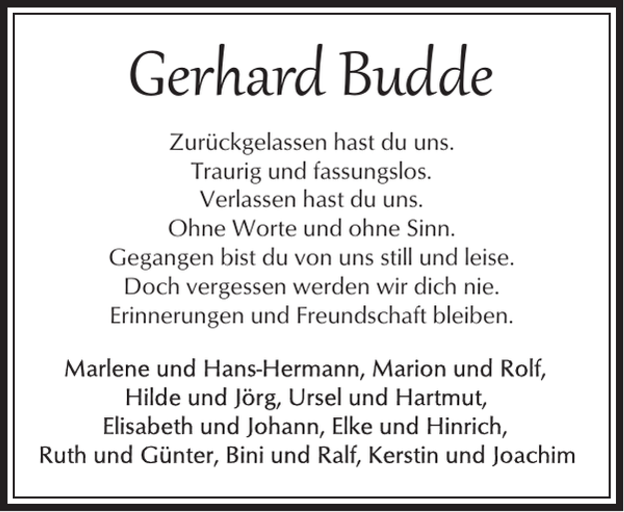<p>Gerhard Budde<br />Zurückgelassen hast du uns.<br />Traurig und fassungslos.<br />Verlassen hast du uns.<br />Ohne Worte und ohne Sinn.<br />Gegangen bist du von uns still und leise.<br />Doch vergessen werden wir dich nie.<br />Erinnerungen und Freundschaft bleiben.</p>