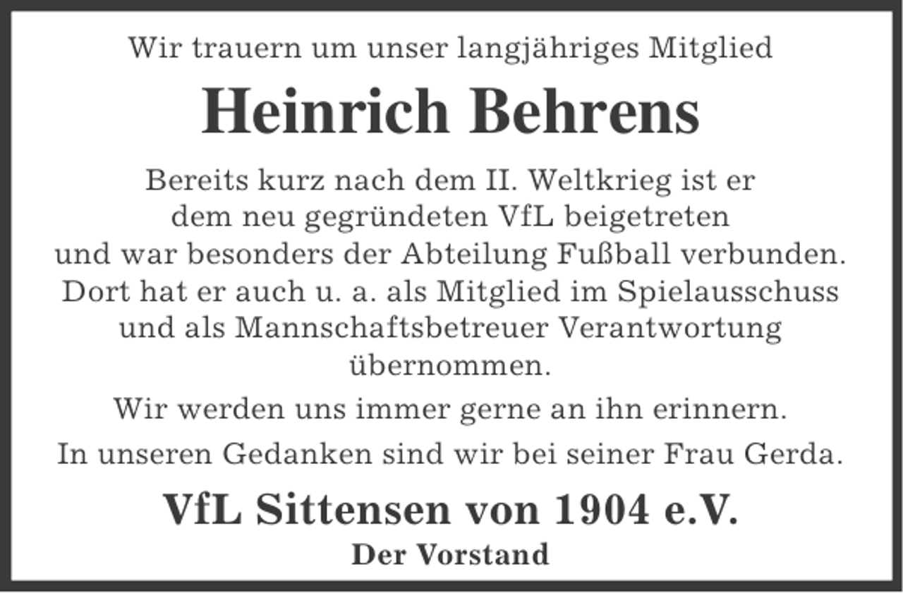 <p>Wir trauern um unser langjähriges Mitglied</p><p>Heinrich Behrens<br />Bereits kurz nach dem II. Weltkrieg ist er<br />dem neu gegründeten VfL beigetreten<br />und war besonders der Abteilung Fußball verbunden.<br />Dort hat er auch u. a. als Mitglied im Spielausschuss<br />und als Mannschaftsbetreuer Verantwortung<br />übernommen.<br />Wir werden uns immer gerne an ihn erinnern.<br />In unseren Gedanken sind wir bei seiner Frau Gerda.</p><p>VfL Sittensen von 1904 e.V.<br />Der Vorstand</p>