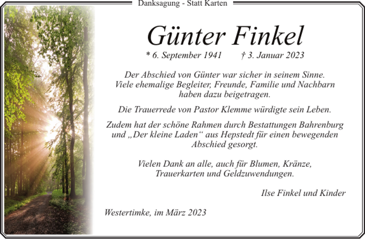 <p>Danksagung - Statt Karten</p><p>Günter Finkel</p><p>* 6. September 1941</p><p>† 3. Januar 2023</p><p>Der Abschied von Günter war sicher in seinem Sinne.<br />Viele ehemalige Begleiter, Freunde, Familie und Nachbarn<br />haben dazu beigetragen.<br />Die Trauerrede von Pastor Klemme würdigte sein Leben.<br />Zudem hat der schöne Rahmen durch Bestattungen Bahrenburg<br />und „Der kleine Laden“ aus Hepstedt für einen bewegenden<br />Abschied gesorgt.<br />Vielen Dank an alle, auch für Blumen, Kränze,<br />Trauerkarten und Geldzuwendungen.<br />Ilse Finkel und Kinder<br />Westertimke, im März 2023</p>