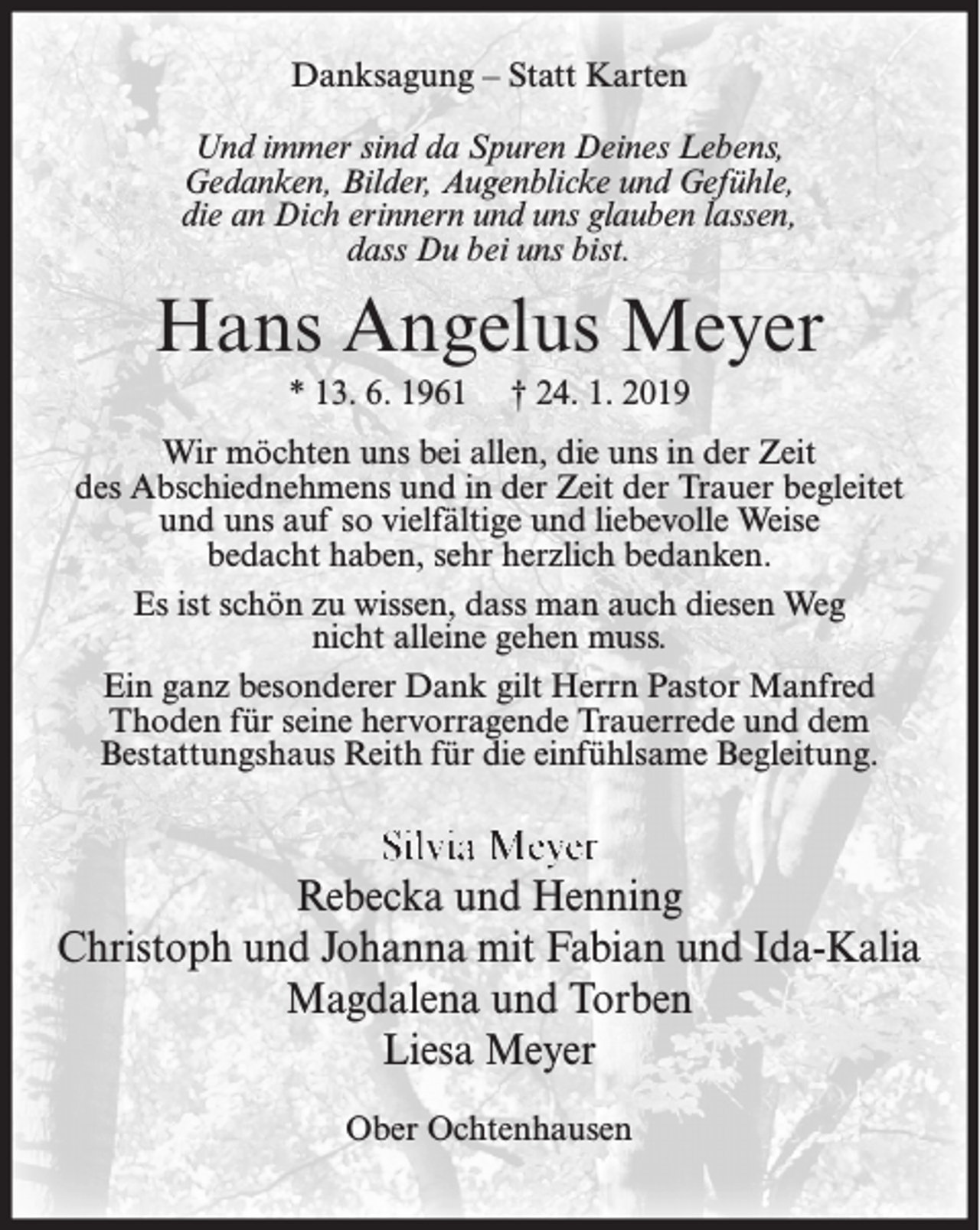 <p>Danksagung – Statt Karten<br />Und immer sind da Spuren Deines Lebens,<br />Gedanken, Bilder, Augenblicke und Gefühle,<br />die an Dich erinnern und uns glauben lassen,<br />dass Du bei uns bist.</p><p>Hans Angelus Meyer<br />* 13. 6. 1961</p><p>† 24. 1. 2019</p><p>Wir möchten uns bei allen, die uns in der Zeit<br />des Abschiednehmens und in der Zeit der Trauer begleitet<br />und uns auf so vielfältige und liebevolle Weise<br />bedacht haben, sehr herzlich bedanken.<br />Es ist schön zu wissen, dass man auch diesen Weg<br />nicht alleine gehen muss.<br />Ein ganz besonderer Dank gilt Herrn Pastor Manfred<br />Thoden für seine hervorragende Trauerrede und dem<br />Bestattungshaus Reith für die einfühlsame Begleitung.</p><p>Silvia Meyer<br />Rebecka und Henning<br />Christoph und Johanna mit Fabian und Ida-Kalia<br />Magdalena und Torben<br />Liesa Meyer<br />Ober Ochtenhausen</p>