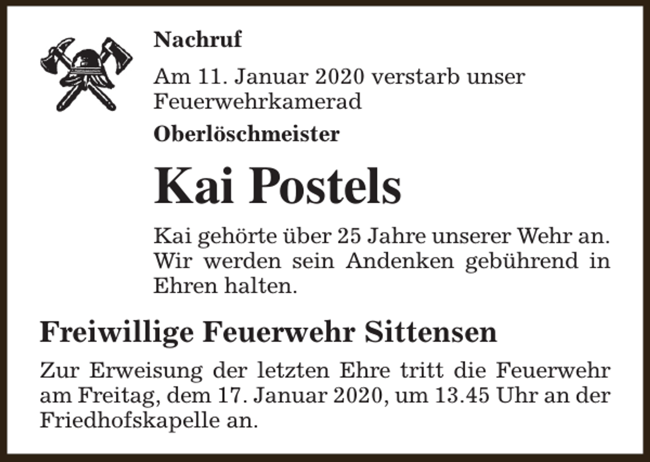 <p>Nachruf<br />Am 11. Januar 2020 verstarb unser<br />Feuerwehrkamerad<br />Oberlöschmeister</p><p>Kai Postels<br />Kai gehörte über 25 Jahre unserer Wehr an.<br />Wir werden sein Andenken gebührend in<br />Ehren halten.</p><p>Freiwillige Feuerwehr Sittensen<br />Zur Erweisung der letzten Ehre tritt die Feuerwehr<br />am Freitag, dem 17. Januar 2020, um 13.45 Uhr an der<br />Friedhofskapelle an.</p>