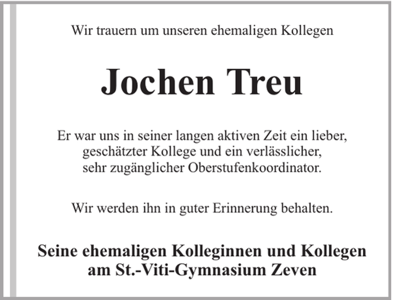 <p>Wir trauern um unseren ehemaligen Kollegen</p><p>Jochen Treu<br />Er war uns in seiner langen aktiven Zeit ein lieber,<br />geschätzter Kollege und ein verlässlicher,<br />sehr zugänglicher Oberstufenkoordinator.<br />Wir werden ihn in guter Erinnerung behalten.</p><p>Seine ehemaligen Kolleginnen und Kollegen<br />am St.-Viti-Gymnasium Zeven</p>