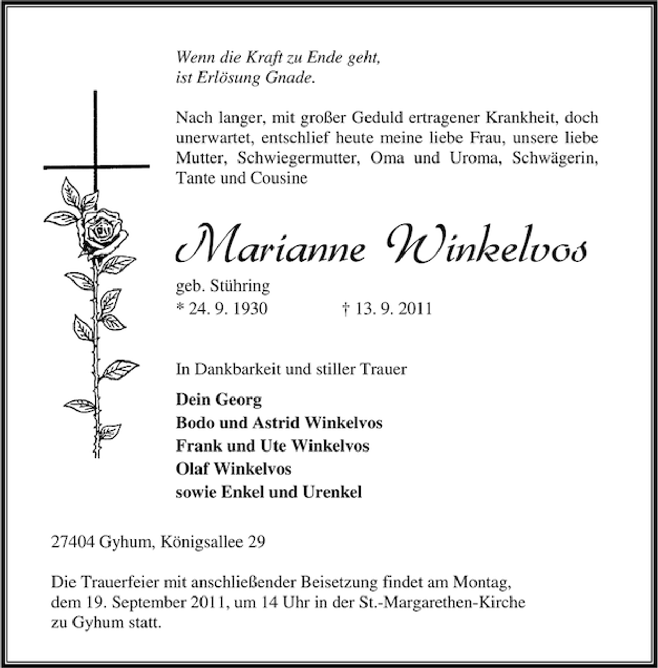 <p>Wenn die Kraft zu Ende geht,<br />ist Erlösung Gnade.<br />Nach langer, mit großer Geduld ertragener Krankheit, doch<br />unerwartet, entschlief heute meine liebe Frau, unsere liebe<br />Mutter, Schwiegermutter, Oma und Uroma, Schwägerin,<br />Tante und Cousine</p><p>Marianne Winkelvos<br />geb. Stühring<br />* 24. 9. 1930</p><p>† 13. 9. 2011</p><p>In Dankbarkeit und stiller Trauer<br />Dein Georg<br />Bodo und Astrid Winkelvos<br />Frank und Ute Winkelvos<br />Olaf Winkelvos<br />sowie Enkel und Urenkel<br />27404 Gyhum, Königsallee 29<br />Die Trauerfeier mit anschließender Beisetzung findet am Montag,<br />dem 19. September 2011, um 14 Uhr in der St.-Margarethen-Kirche<br />zu Gyhum statt.</p>