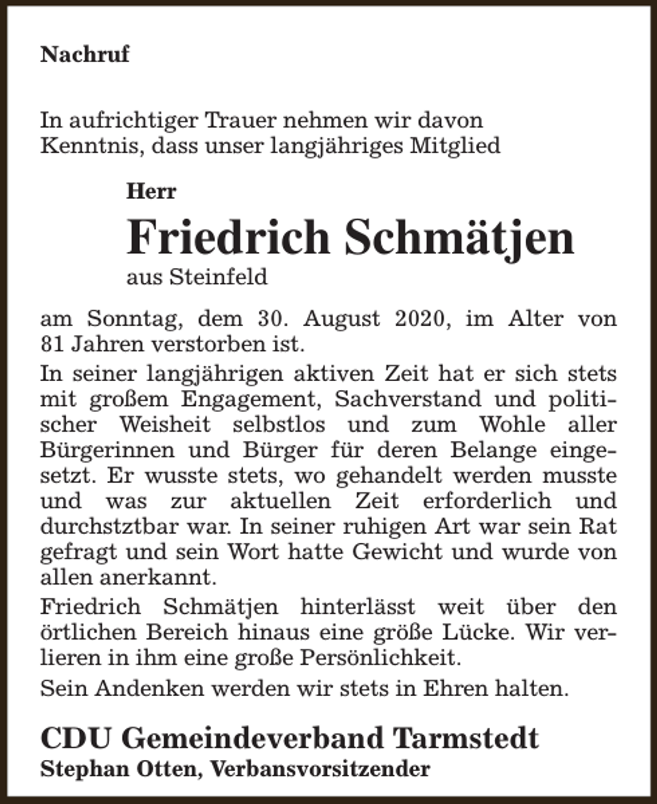 <p>Nachruf<br />In aufrichtiger Trauer nehmen wir davon<br />Kenntnis, dass unser langjähriges Mitglied<br />Herr</p><p>Friedrich Schmätjen<br />aus Steinfeld</p><p>am Sonntag, dem 30. August 2020, im Alter von<br />81 Jahren verstorben ist.<br />In seiner langjährigen aktiven Zeit hat er sich stets<br />mit großem Engagement, Sachverstand und politischer Weisheit selbstlos und zum Wohle aller<br />Bürgerinnen und Bürger für deren Belange eingesetzt. Er wusste stets, wo gehandelt werden musste<br />und was zur aktuellen Zeit erforderlich und<br />durchstztbar war. In seiner ruhigen Art war sein Rat<br />gefragt und sein Wort hatte Gewicht und wurde von<br />allen anerkannt.<br />Friedrich Schmätjen hinterlässt weit über den<br />örtlichen Bereich hinaus eine größe Lücke. Wir verlieren in ihm eine große Persönlichkeit.<br />Sein Andenken werden wir stets in Ehren halten.</p><p>CDU Gemeindeverband Tarmstedt<br />Stephan Otten, Verbansvorsitzender</p>