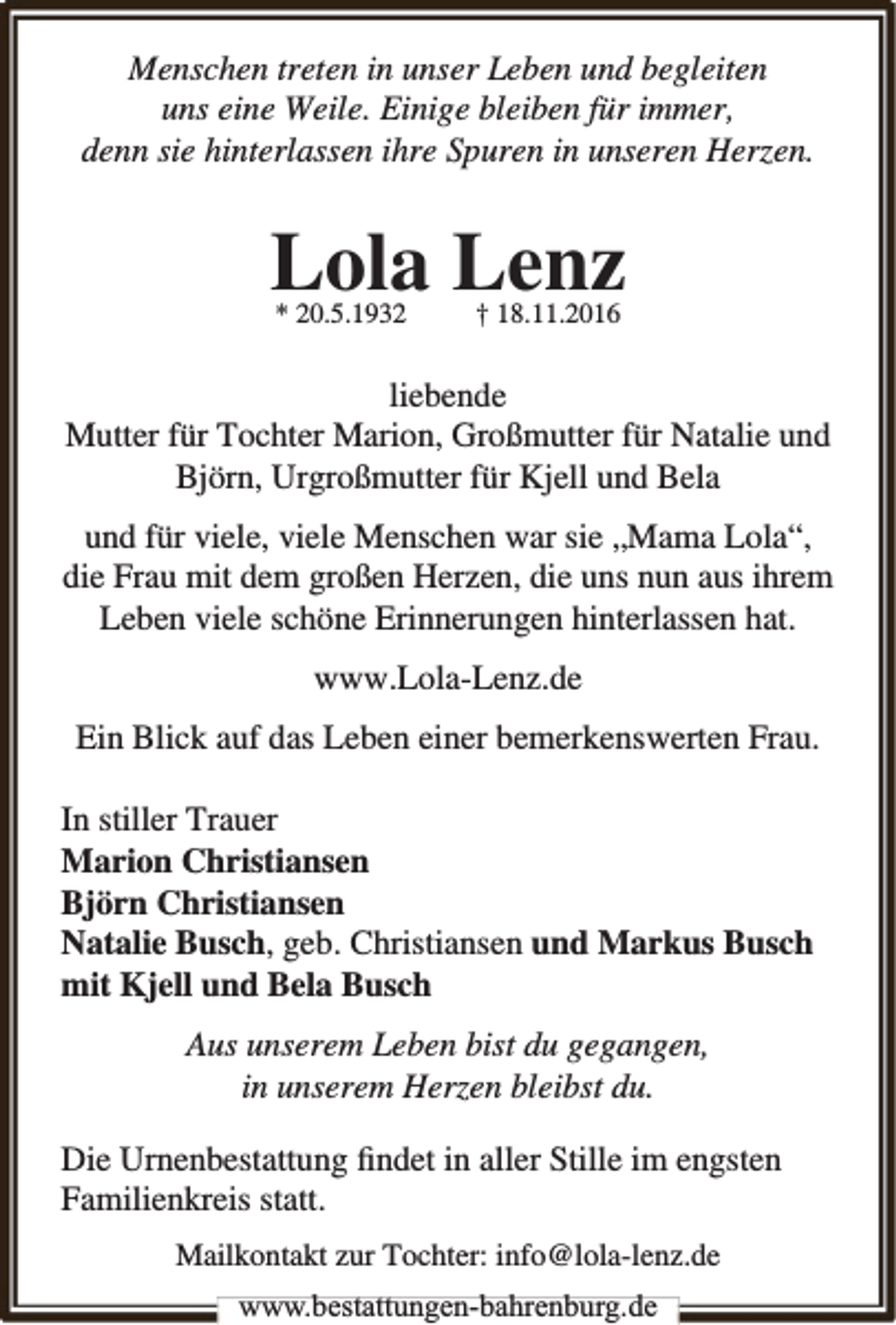 <p>Menschen treten in unser Leben und begleiten<br />uns eine Weile. Einige bleiben für immer,<br />denn sie hinterlassen ihre Spuren in unseren Herzen.</p><p>Lola Lenz<br />* 20.5.1932</p><p>† 18.11.2016</p><p>liebende<br />Mutter für Tochter Marion, Großmutter für Natalie und<br />Björn, Urgroßmutter für Kjell und Bela<br />und für viele, viele Menschen war sie „Mama Lola“,<br />die Frau mit dem großen Herzen, die uns nun aus ihrem<br />Leben viele schöne Erinnerungen hinterlassen hat.<br />www.Lola-Lenz.de<br />Ein Blick auf das Leben einer bemerkenswerten Frau.<br />In stiller Trauer<br />Marion Christiansen<br />Björn Christiansen<br />Natalie Busch, geb. Christiansen und Markus Busch<br />mit Kjell und Bela Busch<br />Aus unserem Leben bist du gegangen,<br />in unserem Herzen bleibst du.<br />Die Urnenbestattung ﬁndet in aller Stille im engsten<br />Familienkreis statt.<br />Mailkontakt zur Tochter: info@lola-lenz.de<br />www.bestattungen-bahrenburg.de</p>