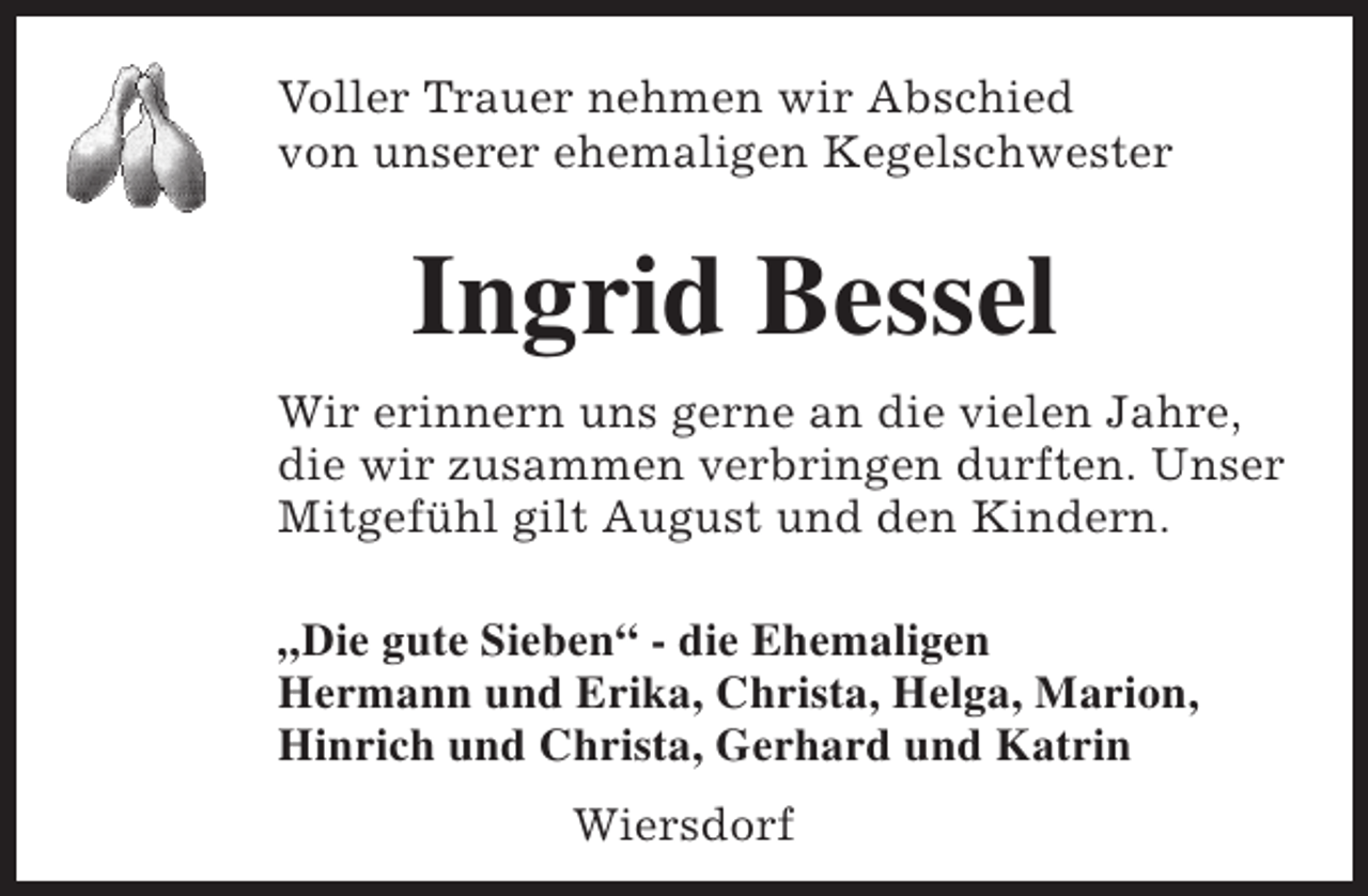<p>Voller Trauer nehmen wir Abschied<br />von unserer ehemaligen Kegelschwester</p><p>Ingrid Bessel<br />Wir erinnern uns gerne an die vielen Jahre,<br />die wir zusammen verbringen durften. Unser<br />Mitgefühl gilt August und den Kindern.<br />„Die gute Sieben“ - die Ehemaligen<br />Hermann und Erika, Christa, Helga, Marion,<br />Hinrich und Christa, Gerhard und Katrin<br />Wiersdorf</p>