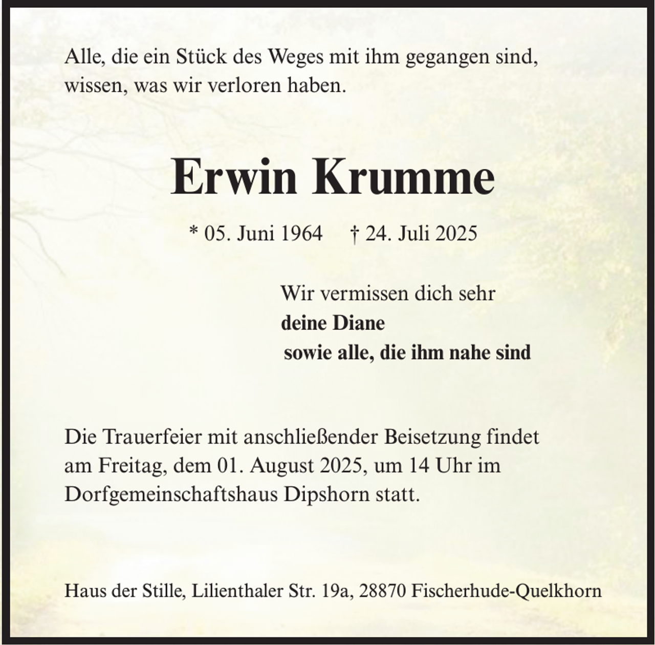 <p>Alle, die ein Stück des Weges mit ihm gegangen sind,<br />wissen, was wir verloren haben.</p><p>Erwin Krumme<br />* 05. Juni 1964</p><p>† 24. Juli 2025</p><p>Wir vermissen dich sehr<br />deine Diane<br />sowie alle, die ihm nahe sind</p><p>Die Trauerfeier mit anschließender Beisetzung findet<br />am Freitag, dem 01. August 2025, um 14 Uhr im<br />Dorfgemeinschaftshaus Dipshorn statt.</p><p>Haus der Stille, Lilienthaler Str. 19a, 28870 Fischerhude-Quelkhorn</p>